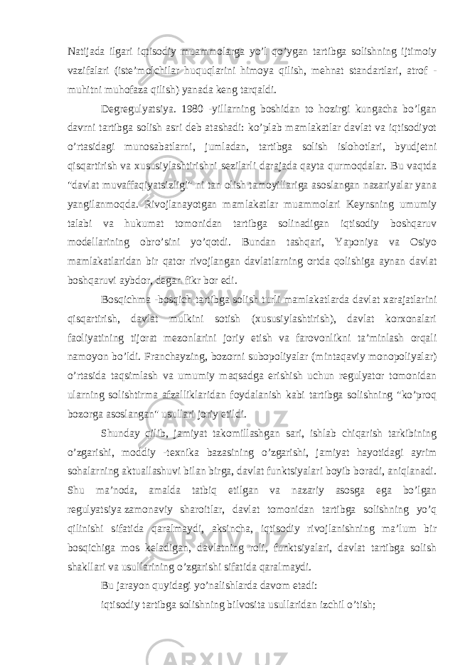 Natijada ilgari iqtisodiy muammolarga yo’l qo’ygan tartibga solishning ijtimoiy vazifalari (iste’molchilar huquqlarini himoya qilish, mehnat standartlari, atrof - muhitni muhofaza qilish) yanada keng tarqaldi. Degregulyatsiya. 1980 -yillarning boshidan to hozirgi kungacha bo’lgan davrni tartibga solish asri deb atashadi: ko’plab mamlakatlar davlat va iqtisodiyot o’rtasidagi munosabatlarni, jumladan, tartibga solish islohotlari, byudjetni qisqartirish va xususiylashtirishni sezilarli darajada qayta qurmoqdalar. Bu vaqtda &#34;davlat muvaffaqiyatsizligi&#34; ni tan olish tamoyillariga asoslangan nazariyalar yana yangilanmoqda. Rivojlanayotgan mamlakatlar muammolari Keynsning umumiy talabi va hukumat tomonidan tartibga solinadigan iqtisodiy boshqaruv modellarining obro’sini yo’qotdi. Bundan tashqari, Yaponiya va Osiyo mamlakatlaridan bir qator rivojlangan davlatlarning ortda qolishiga aynan davlat boshqaruvi aybdor, degan fikr bor edi. Bosqichma -bosqich tartibga solish turli mamlakatlarda davlat xarajatlarini qisqartirish, davlat mulkini sotish (xususiylashtirish), davlat korxonalari faoliyatining tijorat mezonlarini joriy etish va farovonlikni ta’minlash orqali namoyon bo’ldi. Franchayzing, bozorni subopoliyalar (mintaqaviy monopoliyalar) o’rtasida taqsimlash va umumiy maqsadga erishish uchun regulyator tomonidan ularning solishtirma afzalliklaridan foydalanish kabi tartibga solishning &#34;ko’proq bozorga asoslangan&#34; usullari joriy etildi. Shunday qilib, jamiyat takomillashgan sari, ishlab chiqarish tarkibining o’zgarishi, moddiy -texnika bazasining o’zgarishi, jamiyat hayotidagi ayrim sohalarning aktuallashuvi bilan birga, davlat funktsiyalari boyib boradi, aniqlanadi. Shu ma’noda, amalda tatbiq etilgan va nazariy asosga ega bo’lgan regulyatsiya   zamonaviy sharoitlar , davlat tomonidan tartibga solishning yo’q qilinishi sifatida qaralmaydi, aksincha, iqtisodiy rivojlanishning ma’lum bir bosqichiga mos keladigan, davlatning roli, funktsiyalari, davlat tartibga solish shakllari va usullarining o’zgarishi sifatida qaralmaydi. Bu jarayon quyidagi yo’nalishlarda davom etadi: iqtisodiy tartibga solishning bilvosita usullaridan izchil o’tish; 