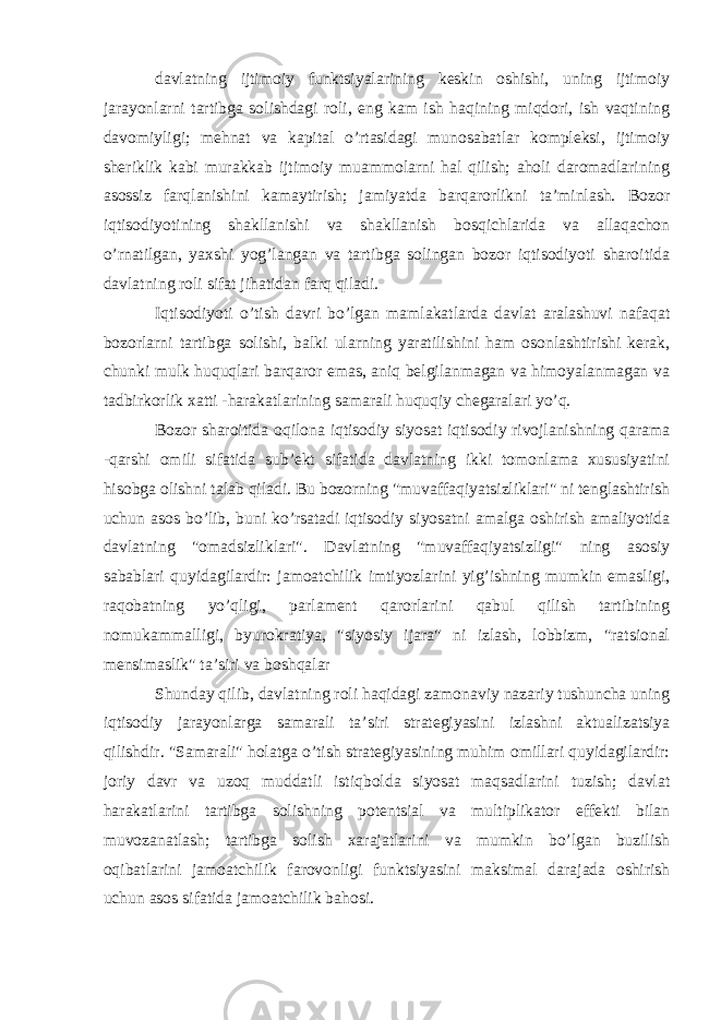 davlatning ijtimoiy funktsiyalarining keskin oshishi, uning ijtimoiy jarayonlarni tartibga solishdagi roli, eng kam ish haqining miqdori, ish vaqtining davomiyligi; mehnat va kapital o’rtasidagi munosabatlar kompleksi, ijtimoiy sheriklik kabi murakkab ijtimoiy muammolarni hal qilish; aholi daromadlarining asossiz farqlanishini kamaytirish; jamiyatda barqarorlikni ta’minlash. Bozor iqtisodiyotining shakllanishi va shakllanish bosqichlarida va allaqachon o’rnatilgan, yaxshi yog’langan va tartibga solingan bozor iqtisodiyoti sharoitida davlatning roli sifat jihatidan farq qiladi. Iqtisodiyoti o’tish davri bo’lgan mamlakatlarda davlat aralashuvi nafaqat bozorlarni tartibga solishi, balki ularning yaratilishini ham osonlashtirishi kerak, chunki mulk huquqlari barqaror emas, aniq belgilanmagan va himoyalanmagan va tadbirkorlik xatti -harakatlarining samarali huquqiy chegaralari yo’q. Bozor sharoitida oqilona iqtisodiy siyosat iqtisodiy rivojlanishning qarama -qarshi omili sifatida sub’ekt sifatida davlatning ikki tomonlama xususiyatini hisobga olishni talab qiladi. Bu bozorning &#34;muvaffaqiyatsizliklari&#34; ni tenglashtirish uchun asos bo’lib, buni ko’rsatadi   iqtisodiy siyosatni amalga oshirish amaliyotida davlatning &#34;omadsizliklari&#34;. Davlatning &#34;muvaffaqiyatsizligi&#34; ning asosiy sabablari quyidagilardir: jamoatchilik imtiyozlarini yig’ishning mumkin emasligi, raqobatning yo’qligi, parlament qarorlarini qabul qilish tartibining nomukammalligi, byurokratiya, &#34;siyosiy ijara&#34; ni izlash, lobbizm, &#34;ratsional mensimaslik&#34; ta’siri va boshqalar Shunday qilib, davlatning roli haqidagi zamonaviy nazariy tushuncha uning iqtisodiy jarayonlarga samarali ta’siri strategiyasini izlashni aktualizatsiya qilishdir. &#34;Samarali&#34; holatga o’tish strategiyasining muhim omillari quyidagilardir: joriy davr va uzoq muddatli istiqbolda siyosat maqsadlarini tuzish; davlat harakatlarini tartibga solishning potentsial va multiplikator effekti bilan muvozanatlash; tartibga solish xarajatlarini va mumkin bo’lgan buzilish oqibatlarini jamoatchilik farovonligi funktsiyasini maksimal darajada oshirish uchun asos sifatida jamoatchilik bahosi. 