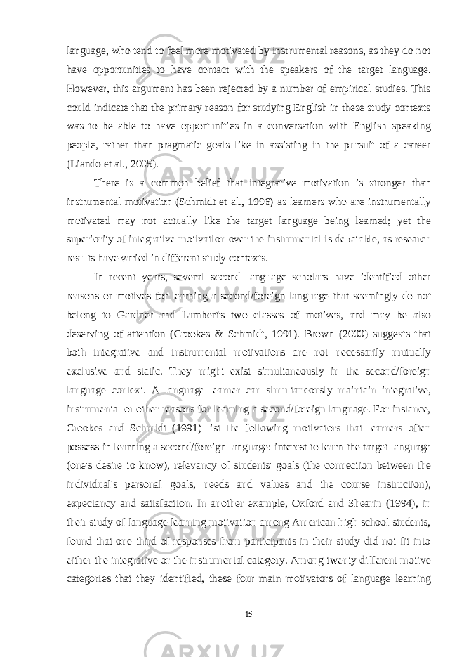 language, who tend to feel more motivated by instrumental reasons, as they do not have opportunities to have contact with the speakers of the target language. However, this argument has been rejected by a number of empirical studies. This could indicate that the primary reason for studying English in these study contexts was to be able to have opportunities in a conversation with English speaking people, rather than pragmatic goals like in assisting in the pursuit of a career (Liando et al., 2005). There is a common belief that integrative motivation is stronger than instrumental motivation (Schmidt et al., 1996) as learners who are instrumentally motivated may not actually like the target language being learned; yet the superiority of integrative motivation over the instrumental is debatable, as research results have varied in different study contexts. In recent years, several second language scholars have identified other reasons or motives for learning a second/foreign language that seemingly do not belong to Gardner and Lambert&#39;s two classes of motives, and may be also deserving of attention (Crookes & Schmidt, 1991). Brown (2000) suggests that both integrative and instrumental motivations are not necessarily mutually exclusive and static. They might exist simultaneously in the second/foreign language context. A language learner can simultaneously maintain integrative, instrumental or other reasons for learning a second/foreign language. For instance, Crookes and Schmidt (1991) list the following motivators that learners often possess in learning a second/foreign language: interest to learn the target language (one&#39;s desire to know), relevancy of students&#39; goals (the connection between the individual&#39;s personal goals, needs and values and the course instruction), expectancy and satisfaction. In another example, Oxford and Shearin (1994), in their study of language learning motivation among American high school students, found that one third of responses from participants in their study did not fit into either the integrative or the instrumental category. Among twenty different motive categories that they identified, these four main motivators of language learning 15 