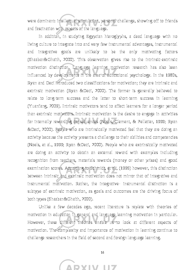 were dominant: intellectual stimulation, personal challenge, showing off to friends and fascination with aspects of the language. In addition, in studying Egyptian hieroglyphs, a dead language with no living culture to integrate into and very few instrumental advantages, instrumental and integrative goals are unlikely to be the only motivating factors (Shaaban&Ghaith, 2000). This observation gives rise to the intrinsic-extrinsic motivation distinction. Language learning motivation research has also been influenced by developments in the area of educational psychology. In the 1980s, Ryan and Deci introduced two classifications for motivation; they are intrinsic and extrinsic motivation (Ryan &Deci, 2000). The former is generally believed to relate to long-term success and the latter to short-term success in learning (Yuanfang, 2009). Intrinsic motivators tend to affect learners for a longer period than extrinsic motivators. Intrinsic motivation is the desire to engage in activities for internally rewarding consequences (Noels, Clement, & Pelletier, 1999; Ryan &Deci, 2000). People who are intrinsically motivated feel that they are doing an activity because the activity presents a challenge to their abilities and competencies (Noels, et al., 1999; Ryan &Deci, 2000). People who are extrinsically motivated are doing an activity to obtain an external reward with examples including recognition from teachers, materials rewards (money or other prizes) and good examination scores. According to Schmidt, et al., (1996) however, this distinction between intrinsic and extrinsic motivation does not mirror that of integrative and instrumental motivation. Rather, the integrative- instrumental distinction is a subtype of extrinsic motivation, as goals and outcomes are the driving focus of both types (Shaaban&Ghaith, 2000). Unlike a few decades ago, recent literature is replete with theories of motivation in education in general and language learning motivation in particular. However, these different theories enable us to look at different aspects of motivation. The complexity and importance of motivation in learning continue to challenge researchers in the field of second and foreign language learning. 16 