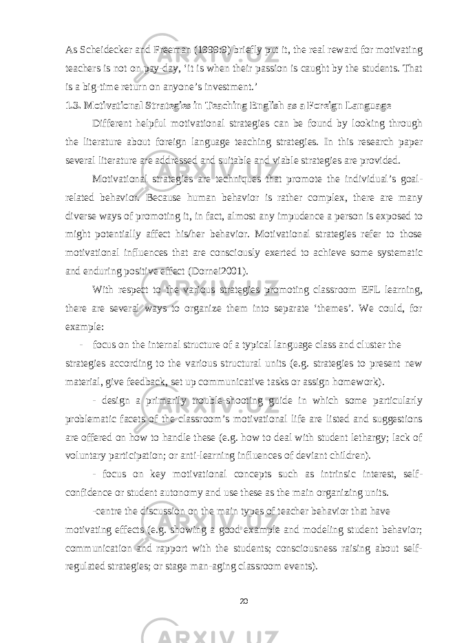 As Scheidecker and Freeman (1999:9) briefly put it, the real reward for motivating teachers is not on pay-day, ‘it is when their passion is caught by the students. That is a big-time return on anyone’s investment.’ 1.3. Motivational Strategies in Teaching English as a Foreign Language Different helpful motivational strategies can be found by looking through the literature about foreign language teaching strategies. In this research paper several literature are addressed and suitable and viable strategies are provided. Motivational strategies are techniques that promote the individual’s goal- related behavior. Because human behavior is rather complex, there are many diverse ways of promoting it, in fact, almost any impudence a person is exposed to might potentially affect his/her behavior. Motivational strategies refer to those motivational influences that are consciously exerted to achieve some systematic and enduring positive effect (Dornei2001). With respect to the various strategies promoting classroom EFL learning, there are several ways to organize them into separate ‘themes’. We could, for example: - focus on the internal structure of a typical language class and cluster the strategies according to the various structural units (e.g. strategies to present new material, give feedback, set up communicative tasks or assign homework). - design a primarily trouble-shooting guide in which some particularly problematic facets of the classroom’s motivational life are listed and suggestions are offered on how to handle these (e.g. how to deal with student lethargy; lack of voluntary participation; or anti-learning influences of deviant children). - focus on key motivational concepts such as intrinsic interest, self- confidence or student autonomy and use these as the main organizing units. -centre the discussion on the main types of teacher behavior that have motivating effects (e.g. showing a good example and modeling student behavior; communication and rapport with the students; consciousness raising about self- regulated strategies; or stage man-aging classroom events). 20 