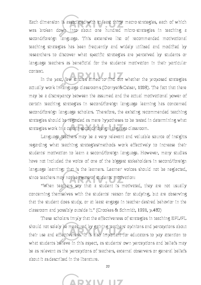 Each dimension is associated with at least thirty macro-strategies, each of which was broken down into about one hundred micro-strategies in teaching a second/foreign language. This extensive list of recommended motivational teaching strategies has been frequently and widely utilized and modified by researchers to discover what specific strategies are perceived by students or language teachers as beneficial for the students&#39; motivation in their particular context. In the past, few studies aimed to find out whether the proposed strategies actually work in language classrooms (Dornyei&Csizer, 1998). The fact that there may be a discrepancy between the assumed and the actual motivational power of certain teaching strategies in second/foreign language learning has concerned second/foreign language scholars. Therefore, the existing recommended teaching strategies should be regarded as mere hypotheses to be tested in determining what strategies work in a certain second/foreign language classroom. Language teachers may be a very relevant and valuable source of insights regarding what teaching strategies/methods work effectively to increase their students&#39; motivation to learn a second/foreign language. However, many studies have not included the voice of one of the biggest stakeholders in second/foreign language learning: that is the learners. Learner&#39; voices should not be neglected, since teachers may not be aware of students&#39; motivation: “When teachers say that a student is motivated, they are not usually concerning themselves with the students&#39; reason for studying, but are observing that the student does study, or at least engage in teacher-desired behavior in the classroom and possibly outside it.” (Crookes & Schmidt, 1991, p.480) These scholars imply that the effectiveness of strategies in teaching EFL/FL should not solely be measured by gaining teachers&#39; opinions and perceptions about their use and effectiveness. It is also important for educators to pay attention to what students believe in this aspect, as students&#39; own perceptions and beliefs may be as relevant as the perceptions of teachers, external observers or general beliefs about it as described in the literature. 22 