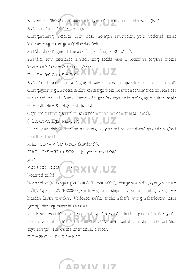 Muvozanat -3500S da о ‘ngga undan yuqori temperaturada chapga siljiydi. Metallar bilan ta’siri (sulfidlar). Oltingurutning metallar bilan hosil b о ‘lgan birikmalari yoki vodorod sulfid kislotasining tuzlariga sulfidlar deyiladi. Sulfidlarda oltingugurtning oksidlanish darajasi -2 b о ‘ladi. Sulfidlar turli usullarda olinadi. Eng sodda usul S kukunini tegishli metall kukunlari bilan q о ‘shib qizdirishdir: Fe + S = FeS Cu + S = CuS Metallik simob bilan oltingugurt suyuq havo temperaturasida ham birikadi. Oltingugurtning bu xossalaridan xonalarga metallik simob t о ‘kilganda uni tozalash uchun q о ‘llaniladi. Bunda simob t о ‘kilgan joylarga qalin oltingugurt kukuni sepib q о ‘yiladi. Hg + S =HgS hosil b о ‘ladi. Og‘ir metallarning sulfidlari sanoatda muhim ma’danlar hisoblanadi. ( PbS, Cu2S, HgS, FeS2….). Ularni kuydirish y о ‘li bilan oksidlarga qaytariladi va oksidlarni qaytarib tegishli metallar olinadi: 2PbS +3O2 = 2PbO +2SO2 (kuydirish); 2PbO + PbS = 3Pb + SO2  (qaytarib kuydirish); yoki PbO + CO = CO2   + Pb Vodorod sulfid. Vodorod sulfid rangsiz gaz (tc=-860C tk=-600C), о ‘ziga xos hidli (aynigan tuxum hidli). 1qism H2S 100000 qism havoga aralashgan b о ‘lsa ham uning о ‘ziga xos hididan bilish mumkin. Vodorod sulfid ancha zaharli uning zaharlovchi tasiri gemoglobindagi temir bilan ta’sir- lashib gemogleobinni kislorod tashuvchi xossasini buzish yoki t о ‘la faoliyatini ishdan chiqarish bilan tushuntiriladi. Vodorod sufid amalda temir sulfidga suyultirilgan HCl kislota ta’sir ettirib olinadi. FeS + 2HClc = Fe Cl2 + H2S  