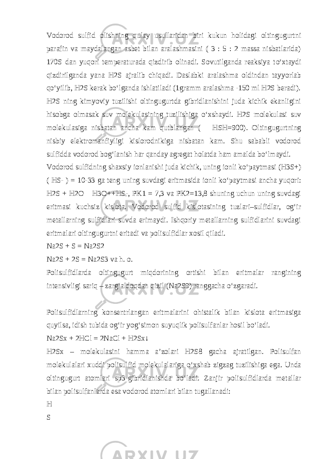 Vodorod sulfid olishning qulay usullaridan biri kukun holidagi oltingugurtni parafin va maydalangan asbet bilan aralashmasini ( 3 : 5 : 2 massa nisbatlarida) 170S dan yuqori temperaturada qizdirib olinadi. Sovutilganda reaksiya t о ‘xtaydi qizdirilganda yana H2S ajralib chiqadi. Daslabki aralashma oldindan tayyorlab q о ‘yilib, H2S kerak b о ‘lganda ishlatiladi (1gramm aralashma -150 ml H2S beradi). H2S ning kimyoviy tuzilishi oltingugurtda gibridlanishini juda kichik ekanligini hisobga olmasak suv molekulasining tuzilishiga о ‘xshaydi. H2S molekulasi suv molekulasiga nisbatan ancha kam qutblangan (  HSH=900). Oltingugurtning nisbiy elektromanfiyligi kislorodnikiga nisbatan kam. Shu sababli vodorod sulfidda vodorod bog‘lanish har qanday agregat holatda ham amalda b о ‘lmaydi. Vodorod sulfidning shaxsiy ionlanishi juda kichik, uning ionli k о ‘paytmasi (H3S+) ( HS- ) = 10-33 ga teng uning suvdagi eritmasida ionli k о ‘paytmasi ancha yuqori: H2S + H2O  H3O++HS-, PK1 = 7,3 va PK2=13,8 shuning uchun uning suvdagi eritmasi kuchsiz kislota. Vodorod sulfid kislotasining tuzlari–sulfidlar, og‘ir metallarning sulfidlari suvda erimaydi. Ishqoriy metallarning sulfidlarini suvdagi eritmalari oltingugurtni eritadi va polisulfidlar xosil qiladi. Na2S + S = Na2S2 Na2S + 2S = Na2S3 va h. o. Polisulfidlarda oltingugurt miqdorining ortishi bilan eritmalar rangining intensivligi sariq – zarg‘aldoqdan qizil (Na2S9) ranggacha о ‘zgaradi. Polisulfidlarning konsentrlangan eritmalarini ohistalik bilan kislota eritmasiga quyilsa, idish tubida og‘ir yog‘simon suyuqlik polisulfanlar hosil b о ‘ladi. Na2Sx + 2HCl = 2NaCl + H2Sx↓ H2Sx – molekulasini hamma a’zolari H2S8 gacha ajratilgan. Polisulfan molekulalari xuddi polisulfid molekulalariga о ‘xshab zigzag tuzilishiga ega. Unda oltingugurt atomlari sp3-gibridlanishda b о ‘ladi. Zanjir polisulfidlarda metallar bilan polisulfanlarda esa vodorod atomlari bilan tugallanadi: H S 