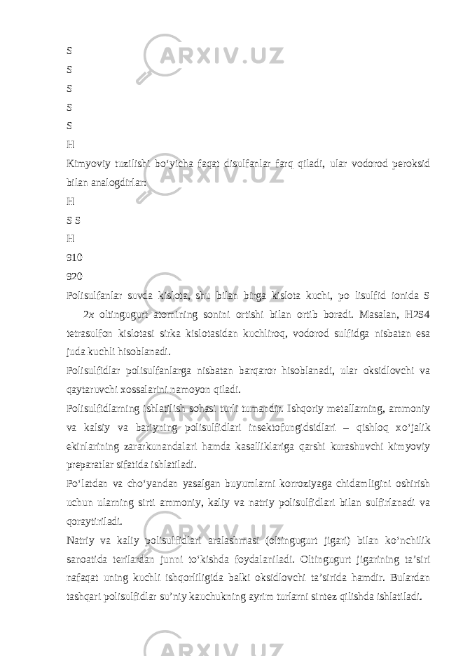 S S S S S H Kimyoviy tuzilishi b о ‘yicha faqat disulfanlar farq qiladi, ular vodorod peroksid bilan analogdirlar: H S S H 910 920 Polisulfanlar suvda kislota, shu bilan birga kislota kuchi, po lisulfid ionida S  2 x oltingugurt atomining sonini ortishi bilan ortib boradi. Masalan, H2S4 tetrasulfon kislotasi sirka kislotasidan kuchliroq, vodorod sulfidga nisbatan esa juda kuchli hisoblanadi. Polisulfidlar polisulfanlarga nisbatan barqaror hisoblanadi, ular oksidlovchi va qaytaruvchi xossalarini namoyon qiladi. Polisulfidlarning ishlatilish sohasi turli tumandir. Ishqoriy metallarning, ammoniy va kalsiy va bariyning polisulfidlari insektofungidsidlari – qishloq x о ‘jalik ekinlarining zararkunandalari hamda kasalliklariga qarshi kurashuvchi kimyoviy preparatlar sifatida ishlatiladi. P о ‘latdan va ch о ‘yandan yasalgan buyumlarni korroziyaga chidamligini oshirish uchun ularning sirti ammoniy, kaliy va natriy polisulfidlari bilan sulfirlanadi va qoraytiriladi. Natriy va kaliy polisulfidlari aralashmasi (oltingugurt jigari) bilan k о ‘nchilik sanoatida terilardan junni t о ‘kishda foydalaniladi. Oltingugurt jigarining ta’siri nafaqat uning kuchli ishqorliligida balki oksidlovchi ta’sirida hamdir. Bulardan tashqari polisulfidlar su’niy kauchukning ayrim turlarni sintez qilishda ishlatiladi. 