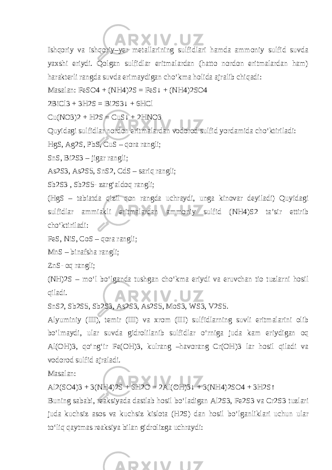 Ishqoriy va ishqoriy–yer metallarining sulfidlari hamda ammoniy sulfid suvda yaxshi eriydi. Qolgan sulfidlar eritmalardan (hatto nordon eritmalardan ham) harakterli rangda suvda erimaydigan ch о ‘kma holida ajralib chiqadi: Masalan: FeSO4 + (NH4)2S = FeS↓ + (NH4)2SO4 2BiCl3 + 3H2S = Bi2S3↓ + 6HCl Cu(NO3)2 + H2S = CuS↓ + 2HNO3 Quyidagi sulfidlar nordon eritmalardan vodorod sulfid yordamida ch о ‘ktiriladi: HgS, Ag2S, PbS, CuS – qora rangli; SnS, Bi2S3 – jigar rangli; As2S3, As2S5, SnS2, CdS – sariq rangli; Sb2S3 , Sb2S5- zarg‘aldoq rangli; (HgS – tabiatda qizil qon rangda uchraydi, unga kinovar deyiladi) Quyidagi sulfidlar ammiakli eritmalardan ammoniy sulfid (NH4)S2 ta’sir ettirib ch о ‘ktiriladi: FeS, NiS, CoS – qora rangli; MnS – binafsha rangli; ZnS- oq rangli; (NH)2S – m о ‘l b о ‘lganda tushgan ch о ‘kma eriydi va eruvchan tio tuzlarni hosil qiladi. SnS2, Sb2S5, Sb2S3, As2S3, As2S5, MoS3, WS3, V2S5. Alyuminiy (III), temir (III) va xrom (III) sulfidlarning suvli eritmalarini olib b о ‘lmaydi, ular suvda gidrolilanib sulfidlar о ‘rniga juda kam eriydigan oq Al(OH)3, q о ‘ng‘ir Fe(OH)3, kulrang –havorang Cr(OH)3 lar hosil qiladi va vodorod sulfid ajraladi. Masalan: Al2(SO4)3 + 3(NH4)2S + 6H2O = 2Al(OH)3↓ + 3(NH4)2SO4 + 3H2S↑ Buning sababi, reaksiyada dastlab hosil b о ‘ladigan Al2S3, Fe2S3 va Cr2S3 tuzlari juda kuchsiz asos va kuchsiz kislota (H2S) dan hosil b о ‘lganliklari uchun ular t о ‘liq qaytmas reaksiya bilan gidrolizga uchraydi: 