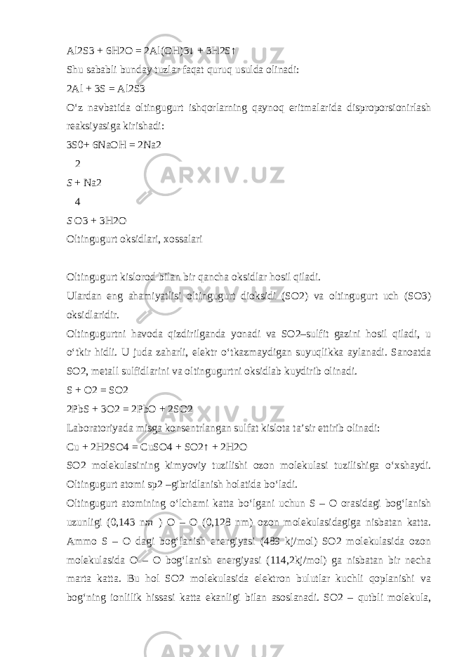 Al2S3 + 6H2O = 2Al(OH)3↓ + 3H2S↑ Shu sababli bunday tuzlar faqat quruq usulda olinadi: 2Al + 3S = Al2S3 О ‘z navbatida oltingugurt ishqorlarning qaynoq eritmalarida disproporsionirlash reaksiyasiga kirishadi: 3S0+ 6NaOH = 2Na2  2 S + Na2  4 S O3 + 3H2O Oltingugurt oksidlari, xossalari Oltingugurt kislorod bilan bir qancha oksidlar hosil qiladi. Ulardan eng ahamiyatlisi oltingugurt dioksidi (SO2) va oltingugurt uch (SO3) oksidlaridir. Oltingugurtni havoda qizdirilganda yonadi va SO2–sulfit gazini hosil qiladi, u о ‘tkir hidli. U juda zaharli, elektr о ‘tkazmaydigan suyuqlikka aylanadi. Sanoatda SO2, metall sulfidlarini va oltingugurtni oksidlab kuydirib olinadi. S + O2 = SO2 2PbS + 3O2 = 2PbO + 2SO2 Laboratoriyada misga konsentrlangan sulfat kislota ta’sir ettirib olinadi: Cu + 2H2SO4 = CuSO4 + SO2↑ + 2H2O SO2 molekulasining kimyoviy tuzilishi ozon molekulasi tuzilishiga о ‘xshaydi. Oltingugurt atomi sp2 –gibridlanish holatida b о ‘ladi. Oltingugurt atomining о ‘lchami katta b о ‘lgani uchun S – O orasidagi bog‘lanish uzunligi (0,143 n m ) O – O (0,128 nm) ozon molekulasidagiga nisbatan katta. Ammo S – O dagi bog‘lanish energiyasi (489 kj/mol) SO2 molekulasida ozon molekulasida O – O bog‘lanish energiyasi (114,2kj/mol) ga nisbatan bir necha marta katta. Bu hol SO2 molekulasida elektron bulutlar kuchli qoplanishi va bog‘ning ionlilik hissasi katta ekanligi bilan asoslanadi. SO2 – qutbli molekula, 