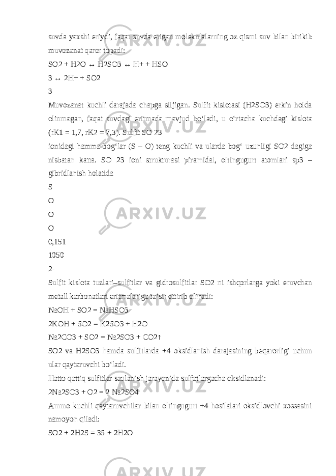 suvda yaxshi eriydi, faqat suvda erigan molekulalarning oz qismi suv bilan birikib muvozanat qaror topadi: SO2 + H2O ↔ H2SO3 ↔ H+ + HSO  3 ↔ 2H+ + SO2  3 Muvozanat kuchli darajada chapga siljigan. Sulfit kislotasi (H2SO3) erkin holda olinmagan, faqat suvdagi eritmada mavjud b о ‘ladi, u о ‘rtacha kuchdagi kislota (rK1 = 1,7, rK2 = 7,3). Sulfit SO 23 ionidagi hamma bog‘lar (S – O) teng kuchli va ularda bog‘ uzunligi SO2 dagiga nisbatan katta. SO 23 ioni strukturasi piramidal, oltingugurt atomlari sp3 – gibridlanish holatida S O O O 0,151 1050 2- Sulfit kislota tuzlari–sulfitlar va gidrosulfitlar SO2 ni ishqorlarga yoki eruvchan metall karbonatlari eritmalariga ta’sir ettirib olinadi: NaOH + SO2 = NaHSO3 2KOH + SO2 = K2SO3 + H2O Na2CO3 + SO2 = Na2SO3 + CO2↑ SO2 va H2SO3 hamda sulfitlarda +4 oksidlanish darajasining beqarorligi uchun ular qaytaruvchi b о ‘ladi. Hatto qattiq sulfitlar saqlanish jarayonida sulfatlargacha oksidlanadi: 2Na2SO3 + O2 = 2 Na2SO4 Ammo kuchli qaytaruvchilar bilan oltingugurt +4 hosilalari oksidlovchi xossasini namoyon qiladi: SO2 + 2H2S = 3S + 2H2O 