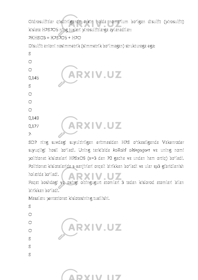 Gidrosulfitlar qizdirilganda erkin holda noma’lum b о ‘lgan disulfit (pirosulfit) kislota H2S2O5 ning tuzlari pirosulfitlarga aylanadilar: 2KHSO3 = K2S2O5 + H2O Disulfit anioni nosimmetrik (simmetrik b о ‘lmagan) strukturaga ega: S O O 0,145 S O O O 0,149 0,127 2- SO2 ning suvdagi suyultirilgan eritmasidan H2S о ‘tkazilganda Vakenroder suyuqligi hosil b о ‘ladi. Uning tarkibida kolloid oltingugurt va uning nomi politionat kislotalari H2SxO6 (x=3 dan 20 gacha va undan ham ortiq) b о ‘ladi. Politionat kislotalarida s-zanjirlari orqali birikkan b о ‘ladi va ular sp3 gibridlanish holatida b о ‘ladi. Faqat boshdagi va oxirgi oltingugurt atomlari 3 tadan kislorod atomlari bilan birikkan b о ‘ladi. Masalan : pentationat kislotasining tuzilishi. S O O O S S S 