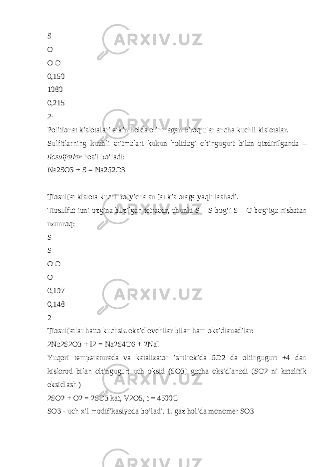 S O O O 0,150 1080 0,215 2- Politionat kislotalari erkin holda olinmagan biroq ular ancha kuchli kislotalar. Sulfitlarning kuchli eritmalari kukun holidagi oltingugurt bilan qizdirilganda – tiosulfatlar hosil b о ‘ladi: Na2SO3 + S = Na2S2O3 Tiosulfat kislota kuchi b о ‘yicha sulfat kislotaga yaqinlashadi. Tiosulfat ioni ozgina buzilgan tetraedr, chunki S – S bog‘i S – O bog‘iga nisbatan uzunroq: S S O O O 0,197 0,148 2- Tiosulfatlar hatto kuchsiz oksidlovchilar bilan ham oksidlanadilar: 2Na2S2O3 + I2 = Na2S4O6 + 2NaI Yuqori temperaturada va katalizator ishtirokida SO2 da oltingugurt +4 dan kislorod bilan oltingugurt uch oksid (SO3) gacha oksidlanadi (SO2 ni katalitik oksidlash ) 2SO2 + O2 = 2SO3 kat, V2O5, t = 4500C SO3 - uch xil modifikasiyada b о ‘ladi. 1. gaz holida monomer SO3 