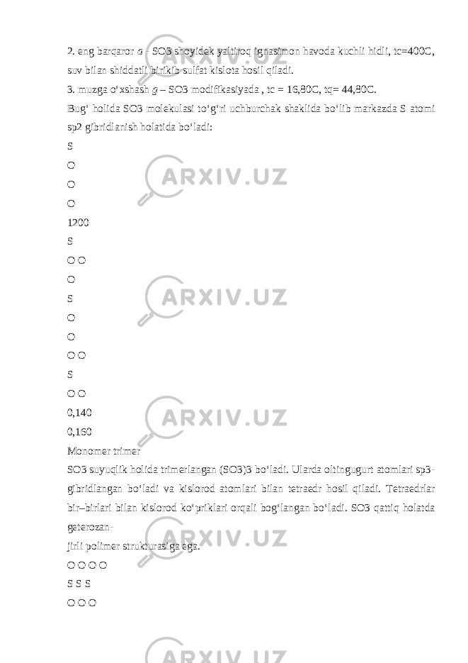 2. eng barqaror a - SO3 shoyidek yaltiroq ignasimon havoda kuchli hidli, tc=400C, suv bilan shiddatli birikib sulfat kislota hosil qiladi. 3. muzga о ‘xshash g – SO3 modifikasiyada , tc = 16,80C, tq= 44,80C. Bug‘ holida SO3 molekulasi t о ‘g‘ri uchburchak shaklida b о ‘lib markazda S atomi sp2 gibridlanish holatida b о ‘ladi: S O O O 1200 S O O O S O O O O S O O 0,140 0,160 Monomer trimer SO3 suyuqlik holida trimerlangan (SO3)3 b о ‘ladi. Ularda oltingugurt atomlari sp3- gibridlangan b о ‘ladi va kislorod atomlari bilan tetraedr hosil qiladi. Tetraedrlar bir–birlari bilan kislorod k о ‘priklari orqali bog‘langan b о ‘ladi. SO3 qattiq holatda geterozan- jirli polimer strukturasiga ega. O O O O S S S O O O 