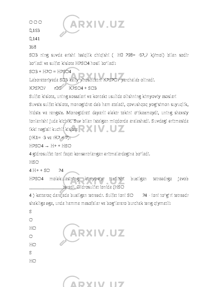 O O O 0,163 0,141 358 SO3 ning suvda erishi issiqlik chiqishi (  H0 298= -62,7 kj/mol) bilan sodir b о ‘ladi va sulfat kislota H2SO4 hosil b о ‘ladi: SO3 + H2O = H2SO4 Laboratoriyada SO3 kaliy pirosulfatni K2S2O7 parchalab olinadi. K2S2O7  t 0 C   K2SO4 + SO3 Sulfat kislota, uning xossalari va kontakt usulida olishning kimyoviy asoslari Suvsiz sulfat kislota, monogidrat deb ham ataladi, qovushqoq yog‘simon suyuqlik, hidsiz va rangsiz. Monogidrati deyarli elektr tokini о ‘tkazmaydi, uning shaxsiy ionlanishi juda kichik. Suv bilan istalgan miqdorda aralashadi. Suvdagi eritmasida ikki negizli kuchli kislota (rK1= -3 va rK2 = 2): H2SO4 → H+ + HSO  4 gidrosulfat ioni faqat konsentrlangan eritmalardagina b о ‘ladi. HSO  4 H+ + SO   24 H2SO4 molekulasining kimyoviy tuzilishi buzilgan tetraedrga javob ______________beradi. Gidrosulfat ionida (HSO  4 ) kattaroq darajada buzilgan tetraedr. Sulfat ioni SO   24 - ioni t о ‘g‘ri tetraedr shakliga ega, unda hamma masofalar va bog‘lararo burchak teng qiymatli: S O HO O HO S HO 