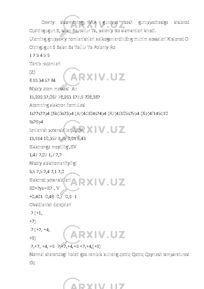 Davriy sistemaning VIA guruppa bosh guruppachasiga kislorod O,oltingugurt S, selen Se, tellur Te, poloniy Ro elementlari kiradi. Ularning gruppaviy nomlanishlari xalkogenlardir. Eng muhim xossalari Kislorod O Oltingugurt S Selen Se Tellur Te Poloniy Ro 1 2 3 4 5 6 Tartib raqamlari (Z) 8 16 34 52 84 Nisbiy atom massasi- Ar 15,999 32,067 78,963 127,6 208,982 Atomning elektron formulasi 1s22s22p4 (Ne)3s23p4 (Ar)4d104s24p4 (Kr)4d105s25p4 (Xe)4f145d10 6s26p4 Ionlanish potensiallari J,EV 13,614 10,357 9,75 9,01 8,43 Elektronga moyilligi,EV 1,47 2,07 1,7 2,2 - Nisbiy elektromanfiyligi 3,5 2,5 2,4 2,1 2,0 Elektrod potensiallari E0+2ye=E2-, V +0,401 -0,48 -0,7 -0,9 -1 Oksidlanish darajalari -2 (+1, +2) -2 (+2, +4, +6) -2,+2, +4, +6 -2,+2,+4,+6 +2,+4,(+6) Normal sharoitdagi holati gaz rombik kulrang qattiq Qattiq Qaynash temperaturasi t0q 