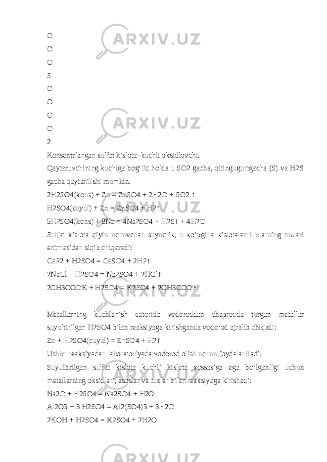 O O O S O O O O 2- Konsentrlangan sulfat kislota–kuchli oksidlovchi. Qaytaruvchining kuchiga bog‘liq holda u SO2 gacha, oltingugurtgacha (S) va H2S gacha qaytarilishi mumkin. 2H2SO4(kons) + Zn = ZnSO4 + 2H2O + SO2 ↑ H2SO4(suyul) + Zn = ZnSO4 + H2↑ 5H2SO4(kons) + 8Na = 4Na2SO4 + H2S↑ + 4H2O Sulfat kislota qiyin uchuvchan suyuqlik, u k о ‘pgina kislotalarni ularning tuzlari eritmasidan siqib chiqaradi: CaF2 + H2SO4 = CaSO4 + 2HF↑ 2NaCl + H2SO4 = Na2SO4 + 2HCl↑ 2CH3COOK + H2SO4 = K2SO4 + 2CH3COOH Metallarning kuchlanish qatorida vodoroddan chaproqda turgan metallar suyultirilgan H2SO4 bilan reaksiyaga kirishganda vodorod ajralib chiqadi: Zn + H2SO4(cuyul) = ZnSO4 + H2↑ Ushbu reaksiyadan laboratoriyada vodorod olish uchun foydalaniladi. Suyultirilgan sulfat kislota kuchli kislota xossasiga ega b о ‘lganligi uchun metallarning oksidlari, asoslar va tuzlar bilan reaksiyaga kirishadi: Na2O + H2SO4 = Na2SO4 + H2O Al2O3 + 3 H2SO4 = Al2(SO4)3 + 3H2O 2KOH + H2SO4 = K2SO4 + 2H2O 