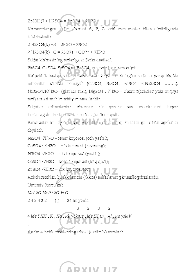 Zn(OH)2 + H2SO4 = ZnSO4 + 2H2O Konsentrlangan sulfat kislotasi S, P, C kabi metalmaslar bilan qizdirilganda ta’sirlashadi: 2 H2SO4(k) +S = 2H2O + 3SO2↑ 2 H2SO4(k)+ C = 2SO2↑ + CO2↑ + 2H2O Sulfat kislotasining tuzlariga sulfatlar deyiladi. PbSO4, CaSO4, SrSO4 va BaSO4 lar suvda juda kam eriydi. K о ‘pchilik boshqa sulfatlar suvda oson eriydilar. K о ‘pgina sulfatlar yer qobig‘ida minerallar sifatida uchraydi (CaSO4, SrSO4, BaSO4 vaNa2SO4 ……..). Na2SO4.10H2O– (glauber tuzi), MgSO4 . 7H2O – eksomit(achchiq yoki angliya tuzi) tuzlari muhim tabiiy minerallaridir. Sulfatlar eritmalardan о ‘zlarida bir qancha suv molekulalari tutgan kristallogidratlar kuporoslar holida ajralib chiqadi. Kuporoslar –bu ayrim ikki valentli metallarning sulfatlariga kristallogidratlar deyiladi: FeSO4 ·7H2O – temir kuporosi (och yashil); CuSO4 · 5H2O – mis kuporosi (havorang); NiSO4 ·7H2O – nikel kuporosi (yashil); CoSO4 ·7H2O – kobalt kuporosi (t о ‘q qizil); ZnSO4 ·7H2O – rux kuporosi (oq). Achchiqtoshlar . bu ikkilamchi (ikkita) sulfatlarning kristallogidratlaridir. Umumiy formulasi: MeI SO MeIII SO H O 2 4 2 4 2 2  ( )   24 bu yerda               3   3   3   3  4 Me I NH , K , Na , Rb yokiCs , Me III Cr , Al , Fe yokiV . Ayrim achchiq toshlarning trivial (qadimiy) nomlari: 