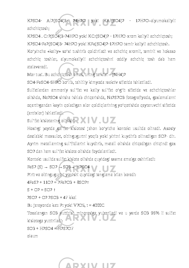 K2SO4· Al2(SO4)3· 24H2O yoki KAl(SO4)2 · 12H2O–alyumokaliyli achchiqtosh; K2SO4 . Cr2(SO4)3·24H2O yoki KCr(SO4)2 · 12H2O-xrom kaliyli achchiqtosh; K2SO4·Fe2(SO4)3· 24H2O yoki KFe(SO4)2·12H2O-temir kaliyli achchiqtosh. K о ‘pincha «kaliy» s о ‘zi tushirib qoldiriladi va achchiq xromli, temirli va hokazo achchiq toshlar, alyumokaliyli achchiqtoshni oddiy achchiq tosh deb ham atalaveradi. Mor tuzi . Bu achchiqtosh emas, uning tarkibi – (NH4)2 SO4·FeSO4·6H2O b о ‘lib, tahliliy kimyoda reaktiv sifatida ishlatiladi. Sulfatlardan ammoniy sul’fat va kaliy sul’fat о ‘g‘it sifatida va achchiqtoshlar olishda, Na2SO4 shisha ishlab chiqarishda, Na2S2O3 fotografiyada, gazlamalarni oqartirgandan keyin qoladigan xlor qoldiqlarining y о ‘qotishda qaytaruvchi sifatida (antixlor) ishlatiladi. Sul’fat kislotaning olinishi. Hozirgi paytda sul’fat kislotasi jahon b о ‘yicha kontakt usulida olinadi. Asosiy dastlabki maxsulot, oltingugurtni yoqib yoki piritni kuydirib olinadigan SO2- dir. Ayrim metallarning sul’fidlarini kuydirib, metall olishda chiqadigan chiqindi gaz SO2 dan ham sul’fat kislota olishda foydalaniladi. Kontakt usulida sulfat kislota olishda quyidagi sxema amalga oshiriladi: FeS2 (S) → SO2 →SO3→ H2SO4 Pirit va oltingugurtni yonishi quyidagi tenglama bilan boradi: 4FeS2 + 11O2 = 2Fe2O3 + 8SO2↑ S + O2 = SO2 ↑ 2SO2 + O2 2SO3 + 47 kkal Bu jarayonda kat: Pt yoki V2O5, t = 4000C Tozalangan SO3 yuttirish minorasiga yuboriladi va u yerda SO3 96% li sulfat kislotaga yuttiriladi: SO3 + H2SO4 = H2S2O7 oleum 