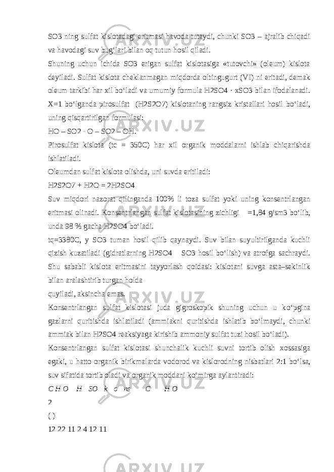 SO3 ning sulfat kislotadagi eritmasi havoda tutaydi, chunki SO3 – ajralib chiqadi va havodagi suv bug‘lari bilan oq tutun hosil qiladi. Shuning uchun ichida SO3 erigan sulfat kislotasiga «tutovchi» (oleum) kislota deyiladi. Sulfat kislota cheklanmagan miqdorda oltingugurt (VI) ni eritadi, demak oleum tarkibi har xil b о ‘ladi va umumiy formula H2SO4 · xSO3 bilan ifodalanadi. X=1 b о ‘lganda pirosulfat (H2S2O7) kislotaning rangsiz kristallari hosil b о ‘ladi, uning qisqartirilgan formulasi: HO – SO2 - O – SO2 – OH. Pirosulfat kislota (tc = 350C) har xil organik moddalarni ishlab chiqarishda ishlatiladi. Oleumdan sulfat kislota olishda, uni suvda eritiladi: H2S2O7 + H2O = 2H2SO4 Suv miqdori nazorat qilinganda 100% li toza sulfat yoki uning konsentrlangan eritmasi olinadi. Konsentrlangan sulfat kislotasining zichligi  =1,84 g/sm3 b о ‘lib, unda 98 % gacha H2SO4 b о ‘ladi. tq=3380C, y SO3 tuman hosil qilib qaynaydi. Suv bilan suyultirilganda kuchli qizish kuzatiladi (gidratlarning H2SO4  SO3 hosil b о ‘lish) va atrofga sachraydi. Shu sababli kislota eritmasini tayyorlash qoidasi: kislotani suvga asta–sekinlik bilan aralashtirib turgan holda quyiladi, aksincha emas. Konsentrlangan sulfat kislotasi juda gigroskopik shuning uchun u k о ‘pgina gazlarni quritishda ishlatiladi (ammiakni quritishda ishlatib b о ‘lmaydi, chunki ammiak bilan H2SO4 reaksiyaga kirishib ammoniy sulfat tuzi hosil b о ‘ladi). Konsentrlangan sulfat kislotasi shunchalik kuchli suvni tortib olish xossasiga egaki, u hatto organik birikmalarda vodorod va kislorodning nisbatlari 2:1 b о ‘lsa, suv sifatida tortib oladi va organik moddani k о ‘mirga aylantiradi: C H O  H  SO  k  o  ns  C   H O  2 ( ) 12 22 11 2 4 12 11 