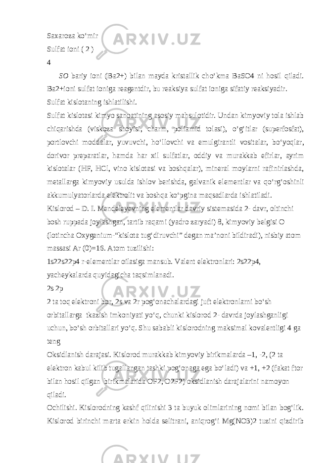 Saxaroza k о ‘mir Sulfat ioni ( 2 ) 4  SO bariy ioni (Ba2+) bilan mayda kristallik ch о ‘kma BaSO4 ni hosil qiladi. Ba2+ioni sulfat ioniga reagentdir, bu reaksiya sulfat ioniga sifatiy reaksiyadir. Sulfat kislotaning ishlatilishi. Sulfat kislotasi kimyo sanoatining asosiy mahsulotidir. Undan kimyoviy tola ishlab chiqarishda (viskoza shoyisi, charm, poliamid tolasi), о ‘g‘itlar (superfosfat), portlovchi moddalar, yuvuvchi, h о ‘llovchi va emulgirantli vositalar, b о ‘yoqlar, dorivor preparatlar, hamda har xil sulfatlar, oddiy va murakkab efirlar, ayrim kislotalar (HF, HCl, vino kislotasi va boshqalar), mineral moylarni rafinirlashda, metallarga kimyoviy usulda ishlov berishda, galvanik elementlar va q о ‘rg‘oshinli akkumulyatorlarda elektrolit va boshqa k о ‘pgina maqsadlarda ishlatiladi. Kislorod – D. I. Mendeleyevning elementlar davriy sistemasida 2- davr, oltinchi bosh ruppada joylashgan, tartib raqami (yadro zaryadi) 8, kimyoviy belgisi O (lotincha Oxygenium-“kislota tug‘diruvchi” degan ma’noni bildiradi), nisbiy atom massasi Ar (0)=16. Atom tuzilishi: 1s22s22p4 r-elementlar oilasiga mansub. Valent elektronlari: 2s22p4, yacheykalarda quyidagicha taqsimlanadi. 2s 2p 2 ta toq elektroni bor, 2s va 2r pog‘onachalardagi juft elektronlarni b о ‘sh orbitallarga tkazish imkoniyati y о ‘q, chunki kislorod 2- davrda joylashganligi uchun, b о ‘sh orbitallari y о ‘q. Shu sababli kislorodning maksimal kovalentligi 4 ga teng Oksidlanish darajasi . Kislorod murakkab kimyoviy birikmalarda –1, -2, (2 ta elektron kabul kilib tugallangan tashki pog‘onaga ega b о ‘ladi) va +1, +2 (fakat ftor bilan hosil qilgan birikmalarida OF2, O2F2) oksidlanish darajalarini namoyon qiladi. Ochilishi. Kislorodning kashf qilinishi 3 ta buyuk olimlarining nomi bilan bog‘lik. Kislorod birinchi marta erkin holda selitrani, aniqrog‘i Mg(NO3)2 tuzini qizdirib 