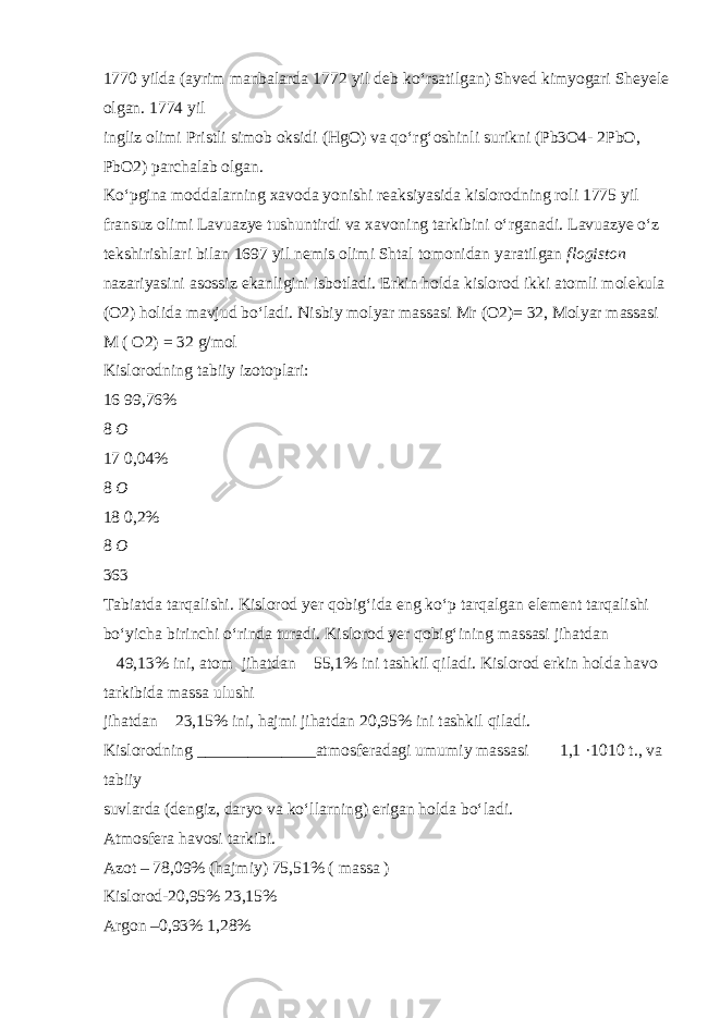 1770 yilda (ayrim manbalarda 1772 yil deb k о ‘rsatilgan) Shved kimyogari Sheyele olgan. 1774 yil ingliz olimi Pristli simob oksidi (HgO) va q о ‘rg‘oshinli surikni (Pb3O4- 2PbO, PbO2) parchalab olgan. K о ‘pgina moddalarning xavoda yonishi reaksiyasida kislorodning roli 1775 yil fransuz olimi Lavuazye tushuntirdi va xavoning tarkibini о ‘rganadi. Lavuazye о ‘z tekshirishlari bilan 1697 yil nemis olimi Shtal tomonidan yaratilgan flogiston nazariyasini asossiz ekanligini isbotladi. Erkin holda kislorod ikki atomli molekula (O2) holida mavjud b о ‘ladi. Nisbiy molyar massasi Mr (O2)= 32, Molyar massasi M ( O2) = 32 g/mol Kislorodning tabiiy izotoplari: 16 99,76% 8 O  17 0,04% 8 O  18 0,2% 8 O  363 Tabiatda tarqalishi . Kislorod yer qobig‘ida eng k о ‘p tarqalgan element tarqalishi b о ‘yicha birinchi о ‘rinda turadi. Kislorod yer qobig‘ining massasi jihatdan  49,13% ini, atom jihatdan  55,1% ini tashkil qiladi. Kislorod erkin holda havo tarkibida massa ulushi jihatdan  23,15% ini, hajmi jihatdan 20,95% ini tashkil qiladi. Kislorodning ______________atmosferadagi umumiy massasi  1,1 ·1010 t., va tabiiy suvlarda (dengiz, daryo va k о ‘llarning) erigan holda b о ‘ladi. Atmosfera havosi tarkibi. Azot – 78,09% (hajmiy) 75,51% ( massa ) Kislorod-20,95% 23,15% Argon –0,93% 1,28% 