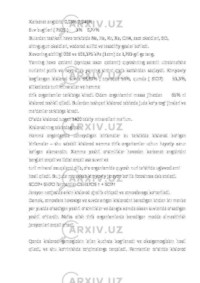 Karbonat angidrid-0,03% 0,046% Suv bug‘lari ( 250S ) -  3%  0,27% Bulardan tashkari havo tarkibida Ne, He, Kr, Xe, CH4, azot oksidlari, SO, oltingugurt oksidlari, vodorod sulfid va tasodifiy gazlar b о ‘ladi. Xavoning zichligi 00S va 101,325 kPa (1atm) da 1,293 g/l ga teng. Yerning havo qatlami (ayniqsa ozon qatlami) quyoshning zararli ultrabinafsha nurlarini yutib va neytrallab yerning sirtini qizib ketishidan saqlaydi. Kimyoviy bog‘langan kislorod suvda 88,89% , tuproqda 56%, qumda ( SiO2)  53,3%, silikatlarda turli minerallar va hamma tirik organizmlar tarkibiga kiradi. Odam organizmini massa jihatdan   65% ni kislorod tashkil qiladi. Bulardan tashqari kislorod tabiatda juda k о ‘p tog‘ jinslari va ma’danlar tarkibiga kiradi. О ‘zida kislorod tutgan 1400 tabiiy minerallari ma’lum. Kislorodning tabiatdagi roli Hamma organizmda uchraydigan birikmalar bu tarkibida kislorod b о ‘lgan birikmalar – shu sababli kislorod xamma tirik organizmlar uchun hayotiy zarur b о ‘lgan elementdir. Xamma yashil о ‘simliklar havodan karbonat angidridni barglari orqali va ildizi orqali esa suvni va turli mineral ozuqalarni olib, о ‘z organizmida quyosh nuri ta’sirida uglevodlarni hosil qiladi. Bu juda murakkab kimyoviy jarayon b о ‘lib fotosintez deb ataladi. 6CO2+ 6H2O fermentlar C6H12O6 ↑ + 6O2↑ Jarayon natijasida erkin kislorod ajralib chiqadi va atmosferaga k о ‘tariladi. Demak, atmosfera havosiga va suvda erigan kislorodni beradigan birdan bir manba yer yuzida о ‘sadigan yashil о ‘simliklar va dengiz xamda okean suvlarida о ‘sadigan yashil о ‘tlardir. Nafas olish tirik organizmlarda boradigan modda almashinish jarayonlari orqali о ‘tadi. Qonda kislorod gemoglobin bilan kuchsiz bog‘lanadi va oksigemoglobin hosil qiladi, va shu k о ‘rinishda t о ‘qimalarga tarqaladi. Fermentlar ta’sirida kislorod 