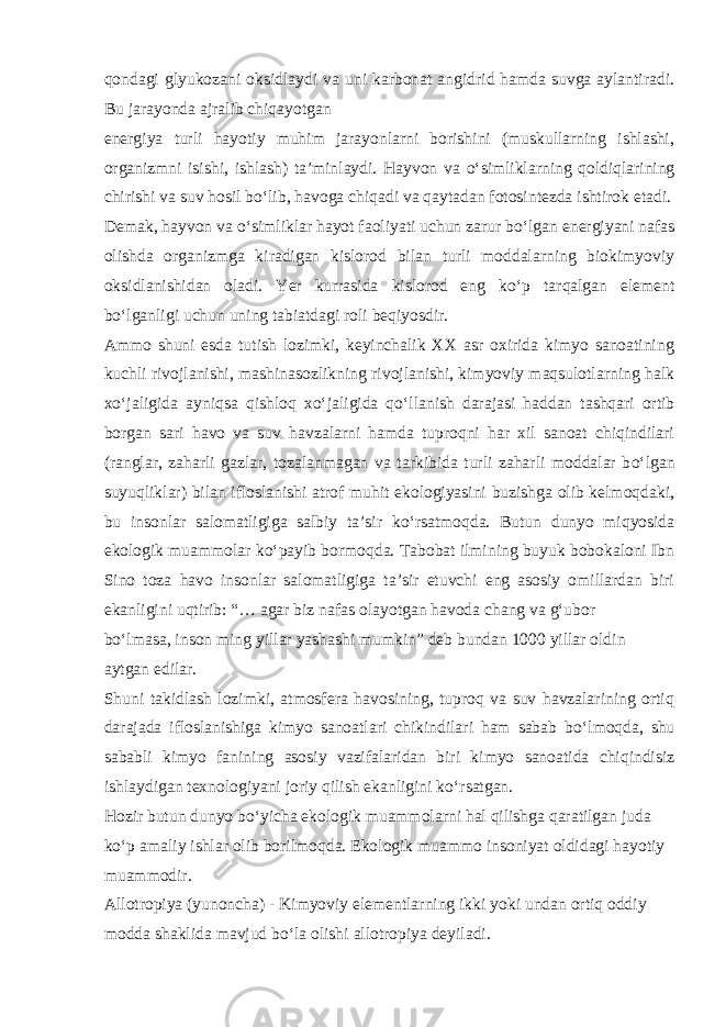 qondagi glyukozani oksidlaydi va uni karbonat angidrid hamda suvga aylantiradi. Bu jarayonda ajralib chiqayotgan energiya turli hayotiy muhim jarayonlarni borishini (muskullarning ishlashi, organizmni isishi, ishlash) ta’minlaydi. Hayvon va о ‘simliklarning qoldiqlarining chirishi va suv hosil b о ‘lib, havoga chiqadi va qaytadan fotosintezda ishtirok etadi. Demak, hayvon va о ‘simliklar hayot faoliyati uchun zarur b о ‘lgan energiyani nafas olishda organizmga kiradigan kislorod bilan turli moddalarning biokimyoviy oksidlanishidan oladi. Yer kurrasida kislorod eng k о ‘p tarqalgan element b о ‘lganligi uchun uning tabiatdagi roli beqiyosdir. Ammo shuni esda tutish lozimki, keyinchalik XX asr oxirida kimyo sanoatining kuchli rivojlanishi, mashinasozlikning rivojlanishi, kimyoviy maqsulotlarning halk x о ‘jaligida ayniqsa qishloq x о ‘jaligida q о ‘llanish darajasi haddan tashqari ortib borgan sari havo va suv havzalarni hamda tuproqni har xil sanoat chiqindilari (ranglar, zaharli gazlar, tozalanmagan va tarkibida turli zaharli moddalar b о ‘lgan suyuqliklar) bilan ifloslanishi atrof muhit ekologiyasini buzishga olib kelmoqdaki, bu insonlar salomatligiga salbiy ta’sir k о ‘rsatmoqda. Butun dunyo miqyosida ekologik muammolar k о ‘payib bormoqda. Tabobat ilmining buyuk bobokaloni Ibn Sino toza havo insonlar salomatligiga ta’sir etuvchi eng asosiy omillardan biri ekanligini uqtirib: “… agar biz nafas olayotgan havoda chang va g‘ubor b о ‘lmasa, inson ming yillar yashashi mumkin” deb bundan 1000 yillar oldin aytgan edilar. Shuni takidlash lozimki, atmosfera havosining, tuproq va suv havzalarining ortiq darajada ifloslanishiga kimyo sanoatlari chikindilari ham sabab b о ‘lmoqda, shu sababli kimyo fanining asosiy vazifalaridan biri kimyo sanoatida chiqindisiz ishlaydigan texnologiyani joriy qilish ekanligini k о ‘rsatgan. Hozir butun dunyo b о ‘yicha ekologik muammolarni hal qilishga qaratilgan juda k о ‘p amaliy ishlar olib borilmoqda. Ekologik muammo insoniyat oldidagi hayotiy muammodir. Allotropiya (yunoncha) - Kimyoviy elementlarning ikki yoki undan ortiq oddiy modda shaklida mavjud b о ‘la olishi allotropiya deyiladi. 