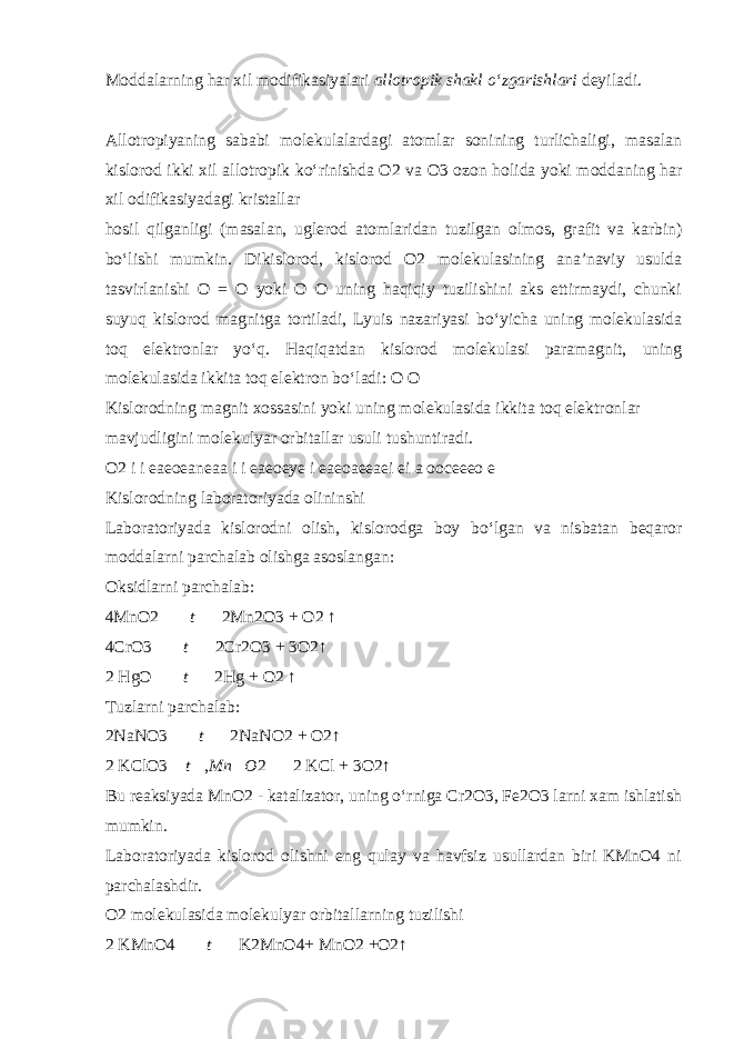 Moddalarning har xil modifikasiyalari allotropik shakl о ‘zgarishlari deyiladi. Allotropiyaning sababi molekulalardagi atomlar sonining turlichaligi, masalan kislorod ikki xil allotropik k о ‘rinishda O2 va O3 ozon holida yoki moddaning har xil odifikasiyadagi kristallar hosil qilganligi (masalan, uglerod atomlaridan tuzilgan olmos, grafit va karbin) b о ‘lishi mumkin. Dikislorod, kislorod O2 molekulasining ana’naviy usulda tasvirlanishi O = O yoki O O uning haqiqiy tuzilishini aks ettirmaydi, chunki suyuq kislorod magnitga tortiladi, Lyuis nazariyasi b о ‘yicha uning molekulasida toq elektronlar y о ‘q. Haqiqatdan kislorod molekulasi paramagnit, uning molekulasida ikkita toq elektron b о ‘ladi: O O Kislorodning magnit xossasini yoki uning molekulasida ikkita toq elektronlar mavjudligini molekulyar orbitallar usuli tushuntiradi. O2 i i eaeoeaneaa i i eaeoeye i eaeoaeeaei ei a ooceeeo e Kislorodning laboratoriyada olininshi Laboratoriyada kislorodni olish, kislorodga boy b о ‘lgan va nisbatan beqaror moddalarni parchalab olishga asoslangan: Oksidlarni parchalab: 4MnO2  t   2Mn2O3 + O2 ↑ 4CrO3   t   2Cr2O3 + 3O2↑ 2 HgO   t   2Hg + O2 ↑ Tuzlarni parchalab: 2NaNO3   t   2NaNO2 + O2↑ 2 KClO3  t  , Mn  O 2   2 KCl + 3O2↑ Bu reaksiyada MnO2 - katalizator, uning о ‘rniga Cr2O3, Fe2O3 larni xam ishlatish mumkin. Laboratoriyada kislorod olishni eng qulay va havfsiz usullardan biri KMnO4 ni parchalashdir. O2 molekulasida molekulyar orbitallarning tuzilishi 2 KMnO4   t   K2MnO4+ MnO2 +O2↑ 