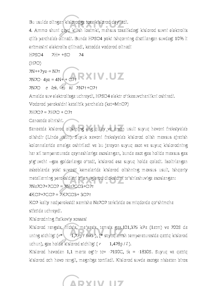 Bu usulda olingan kislorodga toza kislorod deyiladi. 4. Ammo shuni qayd kilish lozimki, mahsus tozalikdagi kislorod suvni elektroliz qilib parchalab olinadi. Bunda H2SO4 yoki ishqorning distillangan suvdagi 10% li eritmasini elektroliz qilinadi, katodda vodorod olinadi H2SO4  2H+ +SO   24 (H2O) 2N++2ye-= N2↑ 2N2O- 4ye = 4N+ + O2↑ 2N2O  e  lek .  to  ki  2N2↑+O2↑ Amalda suv elektrolizga uchraydi, H2SO4 elektr о ‘tkazuvchanlikni oshiradi. Vodorod peroksidni katalitik parchalab (kat=MnO2) 2H2O2 = 2H2O + O2↑ Canoatda olinishi. Sanoatda kislorod olishning eng qulay va arzon usuli suyuq havoni fraksiyalab olishdir (Linde usuli). Suyuk xavoni fraksiyalab kislorod olish maxsus ajratish kolonnalarida amalga oshiriladi va bu jarayon suyuq azot va suyuq kislorodning har xil temperaturada qaynashlariga asoslangan, bunda azot gaz holida maxsus gaz yig‘uvchi –gaz golderlarga о ‘tadi, kislorod esa suyuq holda qoladi. Izolirlangan asboblarda yoki suvosti kemalarida kislorod olishning maxsus usuli, ishqoriy metallarning peroksidlari bilan uglerod dioksidini ta’sirlashuviga asoslangan: 2Na2O2+2CO2 = 2Na2CO3+O2↑ 4KO2+2CO2 = 2K2CO3+ 3O2↑ KO2-kaliy nadperoksidi xamisha Na2O2 tarkibida oz miqdorda q о ‘shimcha sifatida uchraydi. Kislorodning fizikaviy xossasi Kislorod rangsiz, hidsiz, ma’zasiz, tamsiz gaz.101,325 kPa (1atm) va 200S da uning zichligi ( r *   1,27 g / sm 3 ), (* suyuqlanish temperaturasida qattiq kislorod uchun), gaz holda kislorod zichligi ( r   1,428 g / l ). Kislorod havodan 1,1 marta og‘ir tc= -2190C, tk = -1830S. Suyuq va qattiq kislorod och havo rangli, magnitga tortiladi. Kislorod suvda azotga nisbatan biroz 