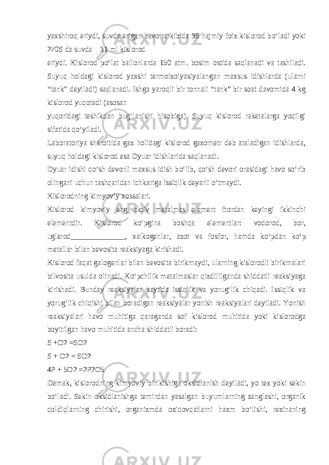 yaxshiroq eriydi, suvda erigan havo tarkibida 36 hajmiy foiz kislorod b о ‘ladi yoki 270S da suvda  31 ml kislorod eriydi. Kislorod p о ‘lat ballonlarda 150 atm. bosim ostida saqlanadi va tashiladi. Suyuq holdagi kislorod yaxshi termoizolyasiyalangan maxsus idishlarda (ularni “tank” deyiladi) saqlanadi. Ishga yaroqli bir tonnali “tank” bir soat davomida 4 kg kislorod yuqotadi (asosan yuqoridagi teshikdan bug‘lanishi hisobiga). Suyuq kislorod raketalarga yoqilgi sifatida q о ‘yiladi. Laboratoriya sharoitida gaz holidagi kislorod gazometr deb ataladigan idishlarda, suyuq holdagi kislorod esa Dyuar idishlarida saqlanadi. Dyuar idishi q о ‘sh devorli maxsus idish b о ‘lib, q о ‘sh devori orasidagi havo s о ‘rib olingani uchun tashqaridan ichkariga issiqlik deyarli о ‘tmaydi. Kislorodning kimyoviy xossalari. Kislorod kimyoviy eng aktiv metalmas element ftordan keyingi ikkinchi elementdir. Kislorod k о ‘pgina boshqa elementlar: vodorod, bor, uglerod______________, xalkogenlar, azot va fosfor, hamda k о ‘pdan k о ‘p metallar bilan bevosita reaksiyaga kirishadi. Kislorod faqat galogenlar bilan bevosita birikmaydi, ularning kislorodli birikmalari bilvosita usulda olinadi. K о ‘pchilik metalmaslar qizdililganda shiddatli reaksiyaga kirishadi. Bunday reaksiyalar paytida issiqlik va yorug‘lik chiqadi. Issiqlik va yorug‘lik chiqishi bilan boradigan reaksiyalar yonish reaksiyalari deyiladi. Yonish reaksiyalari havo muhitiga qaraganda sof kislorod muhitida yoki kislorodga boyitilgan havo muhitida ancha shiddatli boradi: S +O2 =SO2 S + O2 = SO2 4P + 5O2 =2P2O5 Demak, kislorodning kimyoviy birikishiga oksidlanish deyiladi, yo tez yoki sekin b о ‘ladi. Sekin oksidlanishga temirdan yasalgan buyumlarning zanglashi, organik qoldiqlarning chirishi, organizmda oziqovqatlarni hazm b о ‘lishi, rezinaning 