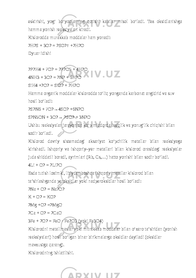 eskirishi, yog‘ b о ‘yoqlarning qotishi kabilar misol b о ‘ladi. Tez oksidlanishga hamma yonish reaksiyalari kiradi. Kislorodda murakkab moddalar ham yonadi: 2H2S + 3O2 = 2SO2↑ +2H2O Dyuar idishi 2P2H4 + 7O2 = 2P2O5 + 4H2O 4NH3 + 3O2 = 2N2 + 6H2O SiH4 +2O2 = SiO2 + 2H2O Hamma organik moddalar kislorodda t о ‘liq yonganda karbonat angidrid va suv hosil b о ‘ladi: 2S2N6 + 7O2→4SO2 +6N2O S2N5ON + 3O2→ 2SO2 + 3N2O Ushbu reaksiyalar jarayonida k о ‘p miqdorda issiqlik va yorug‘lik chiqishi bilan sodir b о ‘ladi. Kislorod davriy sistemadagi aksariyat k о ‘pchilik metallar bilan reaksiyaga kirishadi. Ishqoriy va ishqoriy–yer metallari bilan kislorod orasidagi reaksiyalar juda shiddatli boradi, ayrimlari (Rb, Cs,…) hatto yonishi bilan sodir b о ‘ladi. 4Li + O2 = 2Li2O Esda tutish lozimki, litiydan boshqa ishqoriy metallar kislorod bilan ta’sirlashganda peroksidlar yoki nadperoksidlar hosil b о ‘ladi: 2Na + O2 = Na2O2 K + O2 = KO2 2Mg +O2 =2MgO 2Ca + O2 = 2CaO 3Fe + 2O2 = FeO · Fe2O3 (yoki Fe3O4) Kislorodni metallmaslar yoki murakkab moddalar bilan о ‘zaro ta’siridan (yonish reaksiyalari) hosil b о ‘lgan binar birikmalarga oksidlar deyiladi (oksidlar mavzusiga qarang). Kislorodning ishlatilishi. 