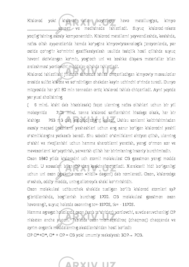 Kislorod yoki kislorod bilan boyitilgan havo metallurgiya, kimyo ______________sanoati va medisinada ishlatiladi. Suyuq kislorod-raketa yoqilg‘isining asosiy komponentidir. Kislorod metallarni payvandlashda, kesishda, nafas olish apparatlarida hamda k о ‘pgina kimyoviytexnologik jarayonlarda, yer ostida q о ‘ng‘ir k о ‘mirini gazifikasiyalash usulida issiqlik hosil qilishda suyuq havoni aktivlangan k о ‘mir, yog‘och uni va boshka dispers materiallar bilan aralashmasi portlovchi moddalar olishda ishlatiladi. Kislorod ishlatilishi jihatdan sanoatda ishlab chiqariladigan kimyoviy maxsulotlar orasida sulfat kislota va s о ‘ndirilgan ohakdan keyin uchinchi о ‘rinda turadi. Dunyo miqyosida har yili 80 mln tonnadan ortiq kislorod ishlab chiqariladi. Ayni paytda yer yuzi aholisining (  6 mlrd. kishi deb hisoblasak) faqat ularning nafas olishlari uchun bir yil mobaynida  2,01 mlrd. tonna kislorod sarflanishini hisobga olsak, har bir kishiga   263 m3 dan kislorod t о ‘g‘ri keladi. Ushbu sonlarni keltirishimizdan asosiy maqsad insonlarni yashashlari uchun eng zarur b о ‘lgan kislorodni yashil о ‘simliklargina yetkazib beradi. Shu sababli о ‘simliklarni ehtiyot qilish, ularning о ‘sishi va rivojlanishi uchun hamma sharoitlarni yaratish, yangi о ‘rmon zor va mevazorlarni k о ‘paytirish, parvarish qilish har birimizning insoniy burchimizdir. Ozon 1840 yilda kislorodni uch atomli molekulasi O3 gazsimon yangi modda olindi. U xossalari bilan O2 dan keskin farq qiladi. Xarakterli hidi b о ‘lganligi uchun uni ozon (grekcha-ozon «hidli» degani) deb nomlanadi. Ozon, kislorodga о ‘xshab, oddiy modda, uning allotropik shakl k о ‘rinishidir. Ozon molekulasi uchburchak shaklda tuzilgan b о ‘lib kislorod atomlari sp2 gibridlanishda, bog‘lanish burchagi 1200. O3 molekulasi gazsimon ozon havorangli, suyuq holatda ozonning tc=-1920S, tk= - 1120S. Hamma agregat holatlarda ozon (zarb ta’siridan) portlovchi, suvda eruvchanligi O2 nisbatan ancha yuqori. Tabiatda ozon momaqaldiroq (chaqmoq) chaqqanda va ayrim organik moddalarning oksidlanishidan hosil b о ‘ladi: O2 O*+O*, O* + O2 = O3 yoki umumiy reaksiyasi: 3O2→ 2O3. 