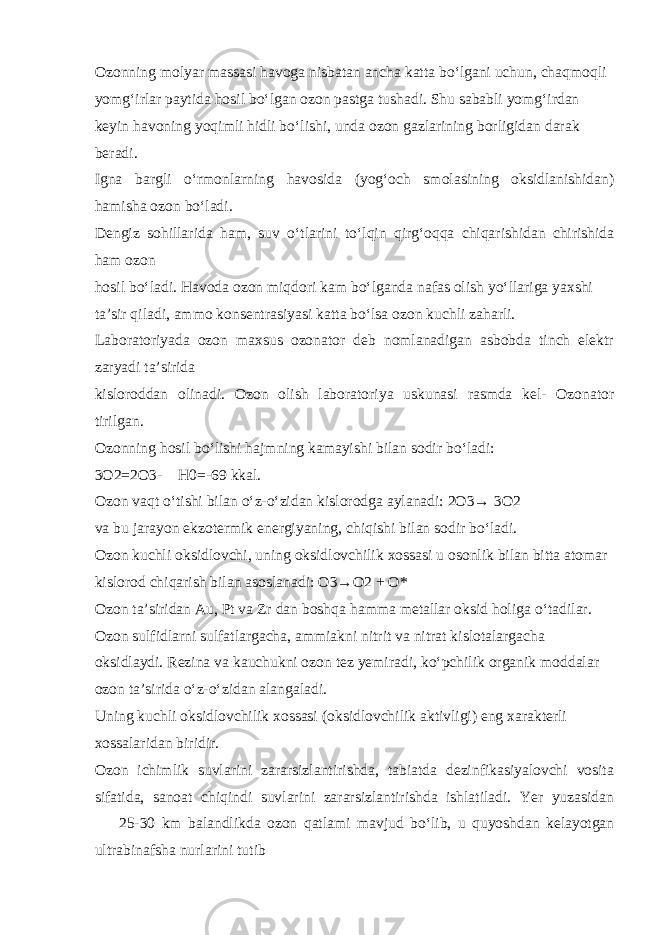 Ozonning molyar massasi havoga nisbatan ancha katta b о ‘lgani uchun, chaqmoqli yomg‘irlar paytida hosil b о ‘lgan ozon pastga tushadi. Shu sababli yomg‘irdan keyin havoning yoqimli hidli b о ‘lishi, unda ozon gazlarining borligidan darak beradi. Igna bargli о ‘rmonlarning havosida (yog‘och smolasining oksidlanishidan) hamisha ozon b о ‘ladi. Dengiz sohillarida ham, suv о ‘tlarini t о ‘lqin qirg‘oqqa chiqarishidan chirishida ham ozon hosil b о ‘ladi. Havoda ozon miqdori kam b о ‘lganda nafas olish y о ‘llariga yaxshi ta’sir qiladi, ammo konsentrasiyasi katta b о ‘lsa ozon kuchli zaharli. Laboratoriyada ozon maxsus ozonator deb nomlanadigan asbobda tinch elektr zaryadi ta’sirida kisloroddan olinadi. Ozon olish laboratoriya uskunasi rasmda kel- Ozonator tirilgan. Ozonning hosil b о ‘lishi hajmning kamayishi bilan sodir b о ‘ladi: 3O2=2O3-  H0=-69 kkal. Ozon vaqt о ‘tishi bilan о ‘z- о ‘zidan kislorodga aylanadi: 2O3→ 3O2 va bu jarayon ekzotermik energiyaning, chiqishi bilan sodir b о ‘ladi. Ozon kuchli oksidlovchi, uning oksidlovchilik xossasi u osonlik bilan bitta atomar kislorod chiqarish bilan asoslanadi: O3→O2 + O* Ozon ta’siridan Au, Pt va Zr dan boshqa hamma metallar oksid holiga о ‘tadilar. Ozon sulfidlarni sulfatlargacha, ammiakni nitrit va nitrat kislotalargacha oksidlaydi. Rezina va kauchukni ozon tez yemiradi, k о ‘pchilik organik moddalar ozon ta’sirida о ‘z- о ‘zidan alangaladi. Uning kuchli oksidlovchilik xossasi (oksidlovchilik aktivligi) eng xarakterli xossalaridan biridir. Ozon ichimlik suvlarini zararsizlantirishda, tabiatda dezinfikasiyalovchi vosita sifatida, sanoat chiqindi suvlarini zararsizlantirishda ishlatiladi. Yer yuzasidan  25-30 km balandlikda ozon qatlami mavjud b о ‘lib, u quyoshdan kelayotgan ultrabinafsha nurlarini tutib 