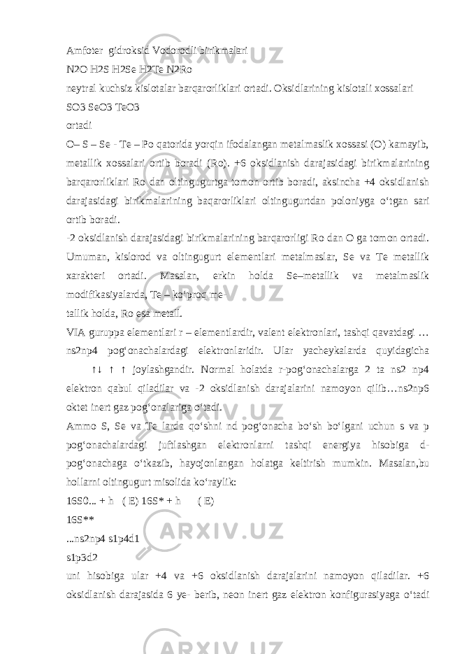 Amfoter gidroksid Vodorodli birikmalari N2O H2S H2Se H2Te N2Ro neytral kuchsiz kislotalar barqarorliklari ortadi. Oksidlarining kislotali xossalari SO3 SeO3 TeO3 ortadi O– S – Se - Te – Po qatorida yorqin ifodalangan metalmaslik xossasi (O) kamayib, metallik xossalari ortib boradi (Ro). +6 oksidlanish darajasidagi birikmalarining barqarorliklari Ro dan oltingugurtga tomon ortib boradi, aksincha +4 oksidlanish darajasidagi birikmalarining baqarorliklari oltingugurtdan poloniyga о ‘tgan sari ortib boradi. -2 oksidlanish darajasidagi birikmalarining barqarorligi Ro dan O ga tomon ortadi. Umuman, kislorod va oltingugurt elementlari metalmaslar, Se va Te metallik xarakteri ortadi. Masalan, erkin holda Se–metallik va metalmaslik modifikasiyalarda, Te – k о ‘proq me- tallik holda, Ro esa metall. VIA guruppa elementlari r – elementlardir, valent elektronlari, tashqi qavatdagi … ns2np4 pog‘onachalardagi elektronlaridir. Ular yacheykalarda quyidagicha   ↑↓ ↑ ↑ joylashgandir. Normal holatda r-pog‘onachalarga 2 ta ns2 np4 elektron qabul qiladilar va -2 oksidlanish darajalarini namoyon qilib…ns2np6 oktet inert gaz pog‘onalariga о ‘tadi. Ammo S, Se va Te larda q о ‘shni nd pog‘onacha b о ‘sh b о ‘lgani uchun s va p pog‘onachalardagi juftlashgan elektronlarni tashqi energiya hisobiga d- pog‘onachaga о ‘tkazib, hayojonlangan holatga keltirish mumkin. Masalan,bu hollarni oltingugurt misolida k о ‘raylik: 16S0... + h  ( E) 16S* + h   ( E) 16S** ...ns2np4 s1p4d1 s1p3d2 uni hisobiga ular +4 va +6 oksidlanish darajalarini namoyon qiladilar. +6 oksidlanish darajasida 6 ye- berib, neon inert gaz elektron konfigurasiyaga о ‘tadi 