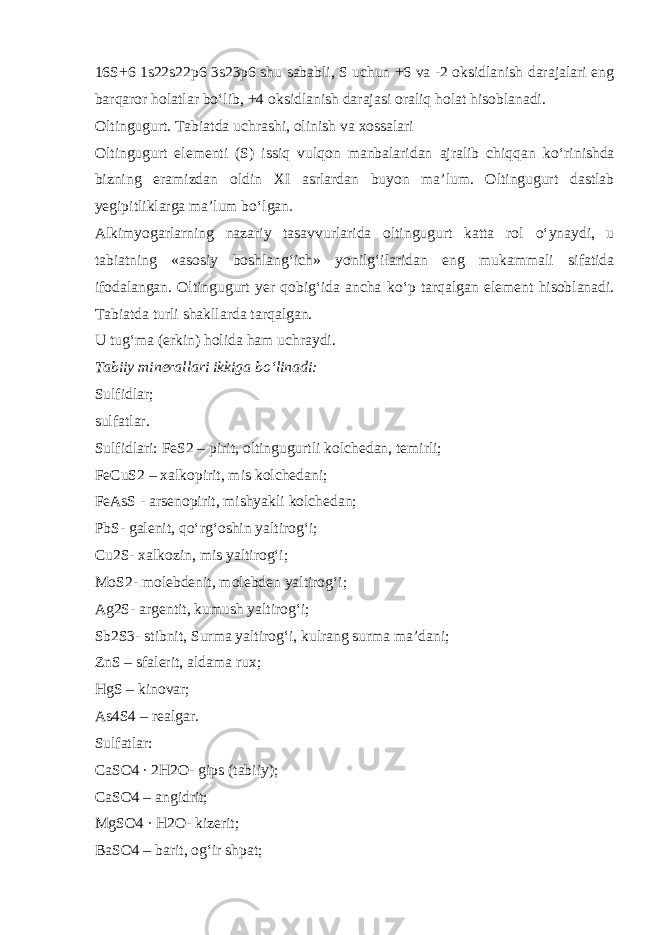 16S+6 1s22s22p6 3s23p6 shu sababli, S uchun +6 va -2 oksidlanish darajalari eng barqaror holatlar b о ‘lib, +4 oksidlanish darajasi oraliq holat hisoblanadi. Oltingugurt. Tabiatda uchrashi, olinish va xossalari Oltingugurt elementi (S) issiq vulqon manbalaridan ajralib chiqqan k о ‘rinishda bizning eramizdan oldin XI asrlardan buyon ma’lum. Oltingugurt dastlab yegipitliklarga ma’lum b о ‘lgan. Alkimyogarlarning nazariy tasavvurlarida oltingugurt katta rol о ‘ynaydi, u tabiatning «asosiy boshlang‘ich» yonilg‘ilaridan eng mukammali sifatida ifodalangan. Oltingugurt yer qobig‘ida ancha k о ‘p tarqalgan element hisoblanadi. Tabiatda turli shakllarda tarqalgan. U tug‘ma (erkin) holida ham uchraydi. Tabiiy minerallari ikkiga b о ‘linadi: Sulfidlar; sulfatlar. Sulfidlari: FeS2 – pirit, oltingugurtli kolchedan, temirli; FeCuS2 – xalkopirit, mis kolchedani; FeAsS - arsenopirit, mishyakli kolchedan; PbS- galenit, q о ‘rg‘oshin yaltirog‘i; Cu2S- xalkozin, mis yaltirog‘i; MoS2- molebdenit, molebden yaltirog‘i; Ag2S- argentit, kumush yaltirog‘i; Sb2S3- stibnit, Surma yaltirog‘i, kulrang surma ma’dani; ZnS – sfalerit, aldama rux; HgS – kinovar; As4S4 – realgar. Sulfatlar: CaSO4 ∙ 2H2O- gips (tabiiy); CaSO4 – angidrit; MgSO4 ∙ H2O- kizerit; BaSO4 – barit, og‘ir shpat; 