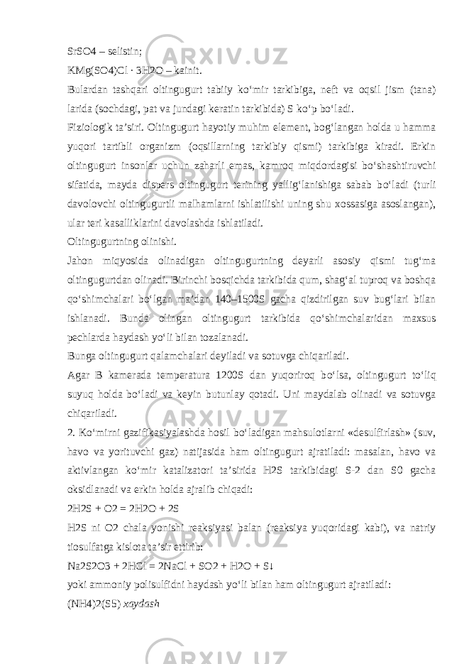 SrSO4 – selistin; KMg(SO4)Cl ∙ 3H2O – kainit. Bulardan tashqari oltingugurt tabiiy k о ‘mir tarkibiga, neft va oqsil jism (tana) larida (sochdagi, pat va jundagi keratin tarkibida) S k о ‘p b о ‘ladi. Fiziologik ta’siri . Oltingugurt hayotiy muhim element, bog‘langan holda u hamma yuqori tartibli organizm (oqsillarning tarkibiy qismi) tarkibiga kiradi. Erkin oltingugurt insonlar uchun zaharli emas, kamroq miqdordagisi b о ‘shashtiruvchi sifatida, mayda dispers oltingugurt terining yallig‘lanishiga sabab b о ‘ladi (turli davolovchi oltingugurtli malhamlarni ishlatilishi uning shu xossasiga asoslangan), ular teri kasalliklarini davolashda ishlatiladi. Oltingugurtning olinishi. Jahon miqyosida olinadigan oltingugurtning deyarli asosiy qismi tug‘ma oltingugurtdan olinadi. Birinchi bosqichda tarkibida qum, shag‘al tuproq va boshqa q о ‘shimchalari b о ‘lgan ma’dan 140–1500S gacha qizdirilgan suv bug‘lari bilan ishlanadi. Bunda olingan oltingugurt tarkibida q о ‘shimchalaridan maxsus pechlarda haydash y о ‘li bilan tozalanadi. Bunga oltingugurt qalamchalari deyiladi va sotuvga chiqariladi. Agar B kamerada temperatura 1200S dan yuqoriroq b о ‘lsa, oltingugurt t о ‘liq suyuq holda b о ‘ladi va keyin butunlay qotadi. Uni maydalab olinadi va sotuvga chiqariladi. 2. K о ‘mirni gazifikasiyalashda hosil b о ‘ladigan mahsulotlarni «desulfirlash» (suv, havo va yorituvchi gaz) natijasida ham oltingugurt ajratiladi: masalan, havo va aktivlangan k о ‘mir katalizatori ta’sirida H2S tarkibidagi S-2 dan S0 gacha oksidlanadi va erkin holda ajralib chiqadi: 2H2S + O2 = 2H2O + 2S H2S ni O2 chala yonishi reaksiyasi balan (reaksiya yuqoridagi kabi), va natriy tiosulfatga kislota ta’sir ettirib: Na2S2O3 + 2HCl = 2NaCl + SO2 + H2O + S↓ yoki ammoniy polisulfidni haydash y о ‘li bilan ham oltingugurt ajratiladi: (NH4)2(S5) xaydash 