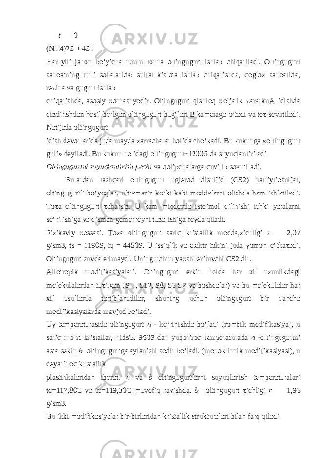  t   0 (NH4)2S + 4S↓ Har yili jahon b о ‘yicha n.mln tonna oltingugurt ishlab chiqariladi. Oltingugurt sanoatning turli sohalarida: sulfat kislota ishlab chiqarishda, qog‘oz sanoatida, rezina va gugurt ishlab chiqarishda, asosiy xomashyodir. Oltingugurt qishloq x о ‘jalik zararkuA idishda qizdirishdan hosil b о ‘lgan oltingugurt bug‘lari B kameraga о ‘tadi va tez sovutiladi. Natijada oltingugurt idish devorlarida juda mayda zarrachalar holida ch о ‘kadi. Bu kukunga «oltingugurt guli» deyiladi. Bu kukun holidagi oltingugurt~1200S da suyuqlantiriladi Oltingugurtni suyuqlantirish pechi va qolipchalarga quyilib sovutiladi. Bulardan tashqari oltingugurt uglerod disulfid (CS2) natriytiosulfat, oltingugurtli b о ‘yoqlar, ultramarin k о ‘ki kabi moddalarni olishda ham ishlatiladi. Toza oltingugurt zaharsiz. U kam miqdorda iste’mol qilinishi ichki yaralarni s о ‘rilishiga va qisman gemorroyni tuzalishiga foyda qiladi. Fizikaviy xossasi . Toza oltingugurt sariq kristallik modda,zichligi r   2,07 g/sm3, ts = 1190S, tq = 4450S. U issiqlik va elektr tokini juda yomon о ‘tkazadi. Oltingugurt suvda erimaydi. Uning uchun yaxshi erituvchi CS2 dir. Allotropik modifikasiyalari. Oltingugurt erkin holda har xil uzunlikdagi molekulalardan tuzilgan (S  , S12, S8, S6 S2 va boshqalar) va bu molekulalar har xil usullarda tartiblanadilar, shuning uchun oltingugurt bir qancha modifikasiyalarda mavjud b о ‘ladi. Uy temperaturasida oltingugurt a - k о ‘rinishda b о ‘ladi (rombik modifikasiya), u sariq m о ‘rt kristallar, hidsiz. 960S dan yuqoriroq temperaturada a -oltingugurtni asta-sekin b -oltingugurtga aylanishi sodir b о ‘ladi. (monoklinnik modifikasiyasi), u deyarli oq kristallik plastinkalaridan iborat. a va b oltingugurtlarni suyuqlanish temperaturalari tc=112,80C va tc=119,30C muvofiq ravishda. b –oltingugurt zichligi r   1,96 g/sm3. Bu ikki modifikasiyalar bir-birlaridan kristallik strukturalari bilan farq qiladi. 