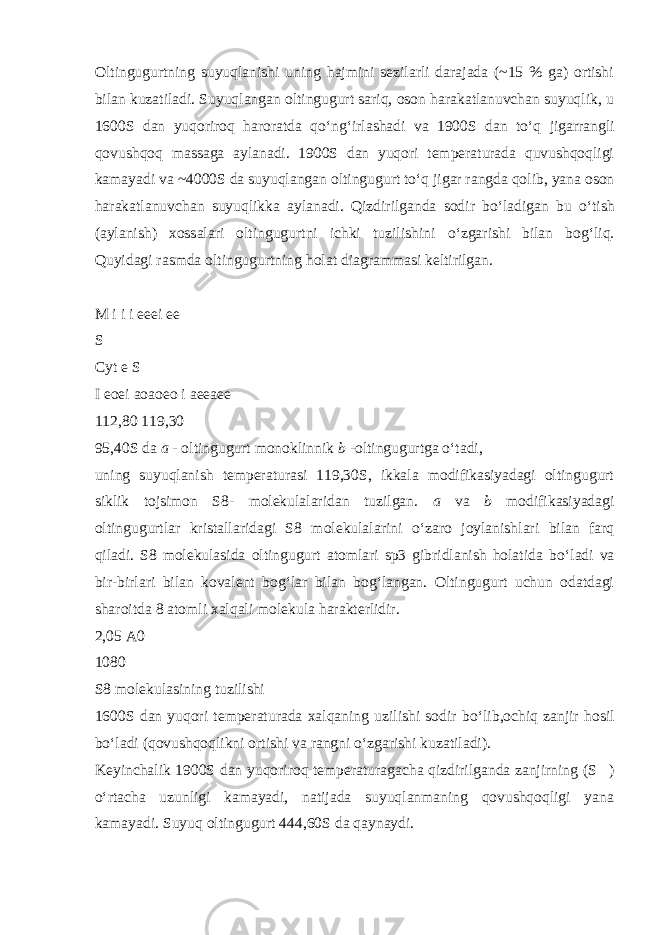 Oltingugurtning suyuqlanishi uning hajmini sezilarli darajada (~15 % ga) ortishi bilan kuzatiladi. Suyuqlangan oltingugurt sariq, oson harakatlanuvchan suyuqlik, u 1600S dan yuqoriroq haroratda q о ‘ng‘irlashadi va 1900S dan t о ‘q jigarrangli qovushqoq massaga aylanadi. 1900S dan yuqori temperaturada quvushqoqligi kamayadi va ~4000S da suyuqlangan oltingugurt t о ‘q jigar rangda qolib, yana oson harakatlanuvchan suyuqlikka aylanadi. Qizdirilganda sodir b о ‘ladigan bu о ‘tish (aylanish) xossalari oltingugurtni ichki tuzilishini о ‘zgarishi bilan bog‘liq. Quyidagi rasmda oltingugurtning holat diagrammasi keltirilgan. M i i i eeei ee S Cyt e S I eoei aoaoeo i aeeaee 112,80 119,30 95,40S da a - oltingugurt monoklinnik b -oltingugurtga о ‘tadi, uning suyuqlanish temperaturasi 119,30S, ikkala modifikasiyadagi oltingugurt siklik tojsimon S8- molekulalaridan tuzilgan. a va b modifikasiyadagi oltingugurtlar kristallaridagi S8 molekulalarini о ‘zaro joylanishlari bilan farq qiladi. S8 molekulasida oltingugurt atomlari sp3 gibridlanish holatida b о ‘ladi va bir-birlari bilan kovalent bog‘lar bilan bog‘langan. Oltingugurt uchun odatdagi sharoitda 8 atomli xalqali molekula harakterlidir. 2,05 A0 1080 S8 molekulasining tuzilishi 1600S dan yuqori temperaturada xalqaning uzilishi sodir b о ‘lib,ochiq zanjir hosil b о ‘ladi (qovushqoqlikni ortishi va rangni о ‘zgarishi kuzatiladi). Keyinchalik 1900S dan yuqoriroq temperaturagacha qizdirilganda zanjirning (S  ) о ‘rtacha uzunligi kamayadi, natijada suyuqlanmaning qovushqoqligi yana kamayadi. Suyuq oltingugurt 444,60S da qaynaydi. 