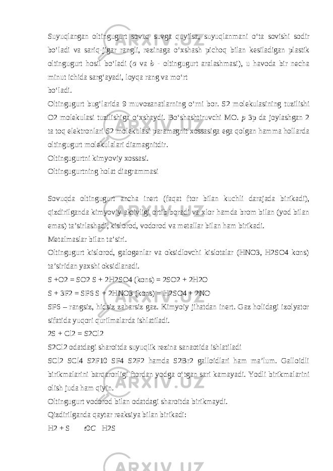 Suyuqlangan oltingugurt sovuq suvga quyilsa, suyuqlanmani о ‘ta sovishi sodir b о ‘ladi va sariq-jigar rangli, rezinaga о ‘xshash pichoq bilan kesiladigan plastik oltingugurt hosil b о ‘ladi ( a va b - oltingugurt aralashmasi), u havoda bir necha minut ichida sarg‘ayadi, loyqa rang va m о ‘rt b о ‘ladi. Oltingugurt bug‘larida 9 muvozanatlarning о ‘rni bor. S2 molekulasining tuzilishi O2 molekulasi tuzilishiga о ‘xshaydi. B о ‘shashtiruvchi MO. p 3p da joylashgan 2 ta toq elektronlari S2 molekulasi paramagnit xossasiga ega qolgan hamma hollarda oltingugurt molekulalari diamagnitdir. Oltingugurtni kimyoviy xossasi. Oltingugurtning holat diagrammasi Sovuqda oltingugurt ancha inert (faqat ftor bilan kuchli darajada birikadi), qizdirilganda kimyoviy aktivligi ortib boradi va xlor hamda brom bilan (yod bilan emas) ta’sirlashadi, kislorod, vodorod va metallar bilan ham birikadi. Metalmaslar bilan ta’siri . Oltingugurt kislorod, galogenlar va oksidlovchi kislotalar (HNO3, H2SO4 kons) ta’siridan yaxshi oksidlanadi. S +O2 = SO2 S + 2H2SO4 (kons) = 2SO2 + 2H2O S + 3F2 = SF6 S + 2HNO3 (kons) = H2SO4 + 2NO SF6 – rangsiz, hidsiz zaharsiz gaz. Kimyoiy jihatdan inert. Gaz holidagi izolyator sifatida yuqori qurilmalarda ishlatiladi. 2S + Cl2 = S2Cl2 S2Cl2 odatdagi sharoitda suyuqlik rezina sanaotida ishlatiladi SCl2 SCl4 S2F10 SF4 S2F2 hamda S2Br2 galloidlari ham ma’lum. Galloidli birikmalarini barqarorligi ftordan yodga о ‘tgan sari kamayadi. Yodli birikmalarini olish juda ham qiyin. Oltingugurt vodorod bilan odatdagi sharoitda birikmaydi. Qizdirilganda qaytar reaksiya bilan birikadi: H2 + S  t 0 C  H2S 