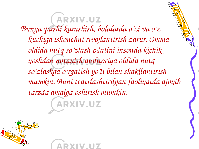 Bunga qarshi kurashish, bolalarda o’zi va o’z kuchiga ishonchni rivojlantirish zarur. Omma oldida nutq so’zlash odatini insonda kichik yoshdan notanish auditoriya oldida nutq so’zlashga o’rgatish yo’li bilan shakllantirish mumkin. Buni teatrlashtirilgan faoliyatda ajoyib tarzda amalga oshirish mumkin. 