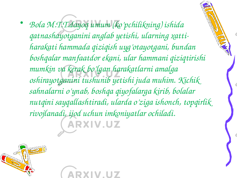 • Bola M.T.T.dayoq umum (ko’pchilikning) ishida qatnashayotganini anglab yetishi, ularning xatti- harakati hammada qiziqish uyg’otayotgani, bundan boshqalar manfaatdor ekani, ular hammani qiziqtirishi mumkin va kerak bo’lgan harakatlarni amalga oshirayotganini tushunib yetishi juda muhim. Kichik sahnalarni o’ynab, boshqa qiyofalarga kirib, bolalar nutqini sayqallashtiradi, ularda o’ziga ishonch, topqirlik rivojlanadi, ijod uchun imkoniyatlar ochiladi. 