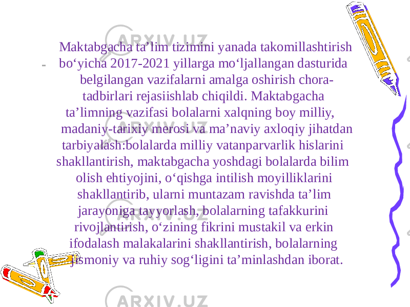  Maktabgacha ta’lim tizimini yanada takomillashtirish bo‘yicha 2017-2021 yillarga mo‘ljallangan dasturida belgilangan vazifalarni amalga oshirish chora- tadbirlari rejasiishlab chiqildi. Maktabgacha ta’limning vazifasi bolalarni xalqning boy milliy, madaniy-tarixiy merosi va ma’naviy axloqiy jihatdan tarbiyalash:bolalarda milliy vatanparvarlik hislarini shakllantirish, maktabgacha yoshdagi bolalarda bilim olish ehtiyojini, o‘qishga intilish moyilliklarini shakllantirib, ularni muntazam ravishda ta’lim jarayoniga tayyorlash, bolalarning tafakkurini rivojlantirish, o‘zining fikrini mustakil va erkin ifodalash malakalarini shakllantirish, bolalarning jismoniy va ruhiy sog‘ligini ta’minlashdan iborat. 