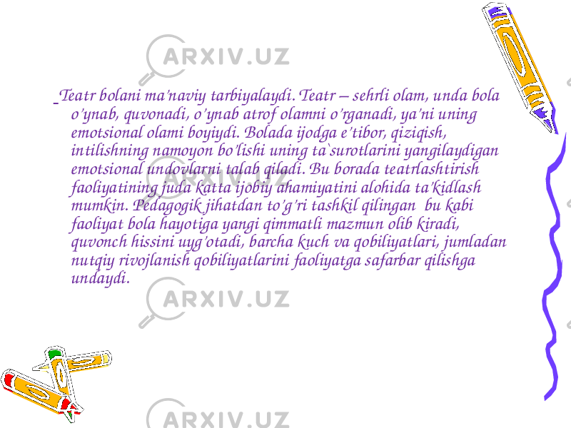  Teatr bolani ma’naviy tarbiyalaydi. Teatr – sehrli olam, unda bola o’ynab, quvonadi, o’ynab atrof olamni o’rganadi, ya’ni uning emotsional olami boyiydi. Bolada ijodga e’tibor, qiziqish, intilishning namoyon bo’lishi uning ta`surotlarini yangilaydigan emotsional undovlarni talab qiladi. Bu borada teatrlashtirish faoliyatining juda katta ijobiy ahamiyatini alohida ta’kidlash mumkin. Pedagogik jihatdan to’g’ri tashkil qilingan bu kabi faoliyat bola hayotiga yangi qimmatli mazmun olib kiradi, quvonch hissini uyg’otadi, barcha kuch va qobiliyatlari, jumladan nutqiy rivojlanish qobiliyatlarini faoliyatga safarbar qilishga undaydi. 