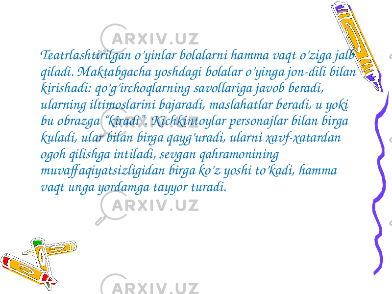 Teatrlashtirilgan o’yinlar bolalarni hamma vaqt o’ziga jalb qiladi. Maktabgacha yoshdagi bolalar o’yinga jon-dili bilan kirishadi: qo’g’irchoqlarning savollariga javob beradi, ularning iltimoslarini bajaradi, maslahatlar beradi, u yoki bu obrazga “kiradi”. Kichkintoylar personajlar bilan birga kuladi, ular bilan birga qayg’uradi, ularni xavf-xatardan ogoh qilishga intiladi, sevgan qahramonining muvaffaqiyatsizligidan birga ko’z yoshi to’kadi, hamma vaqt unga yordamga tayyor turadi. 