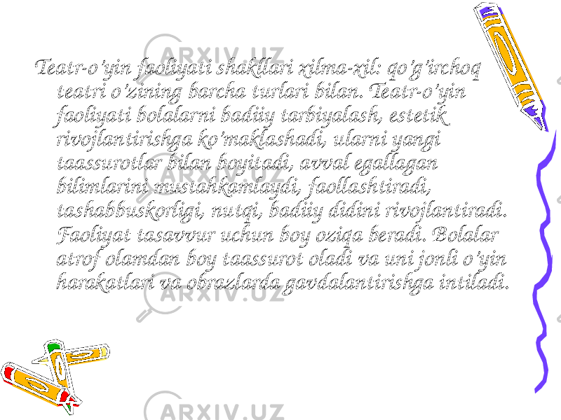     Teatr-o’yin faoliyati shakllari xilma-xil: qo’g’irchoq teatri o’zining barcha turlari bilan. Teatr-o’yin faoliyati bolalarni badiiy tarbiyalash, estetik rivojlantirishga ko’maklashadi, ularni yangi taassurotlar bilan boyitadi, avval egallagan bilimlarini mustahkamlaydi, faollashtiradi, tashabbuskorligi, nutqi, badiiy didini rivojlantiradi. Faoliyat tasavvur uchun boy oziqa beradi. Bolalar atrof olamdan boy taassurot oladi va uni jonli o’yin harakatlari va obrazlarda gavdalantirishga intiladi. 