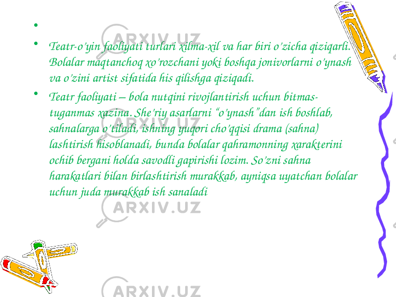  • • Teatr-o’yin faoliyati turlari xilma-xil va har biri o’zicha qiziqarli. Bolalar maqtanchoq xo’rozchani yoki boshqa jonivorlarni o’ynash va o’zini artist sifatida his qilishga qiziqadi. • Teatr faoliyati – bola nutqini rivojlantirish uchun bitmas- tuganmas xazina. She’riy asarlarni “o’ynash”dan ish boshlab, sahnalarga o’tiladi, ishning yuqori cho’qqisi drama (sahna) lashtirish hisoblanadi, bunda bolalar qahramonning xarakterini ochib bergani holda savodli gapirishi lozim. So’zni sahna harakatlari bilan birlashtirish murakkab, ayniqsa uyatchan bolalar uchun juda murakkab ish sanaladi 