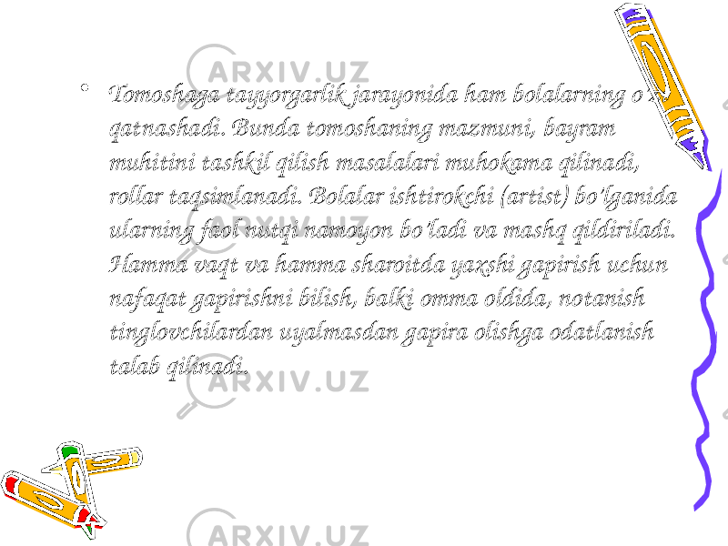  • Tomoshaga tayyorgarlik jarayonida ham bolalarning o’zi qatnashadi. Bunda tomoshaning mazmuni, bayram muhitini tashkil qilish masalalari muhokama qilinadi, rollar taqsimlanadi. Bolalar ishtirokchi (artist) bo’lganida ularning faol nutqi namoyon bo’ladi va mashq qildiriladi. Hamma vaqt va hamma sharoitda yaxshi gapirish uchun nafaqat gapirishni bilish, balki omma oldida, notanish tinglovchilardan uyalmasdan gapira olishga odatlanish talab qilinadi. 