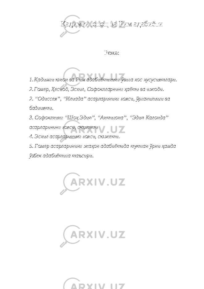 Қадимги юнон ва Рим адабиёти Режа: 1. Қадимги юнон ва Рим адабиётининг ўзига хос хусусиятлари. 2. Гомер, Ҳесиод, Эсхил, Софоклларнинг ҳаёти ва ижоди. 2. “Одиссея”, “Илиада” асарларининг ғояси, ўрганилиши ва бадиияти. 3. Софоклнинг “Шоҳ Эдип”, “Антигона”, “Эдип Калонда” асарларининг ғояси, сюжети 4. Эсхил асарларининг ғояси, сюжети. 5. Гомер асарларининг жаҳон адабиётида тутган ўрни ҳамда ўзбек адабиётига таъсири. 