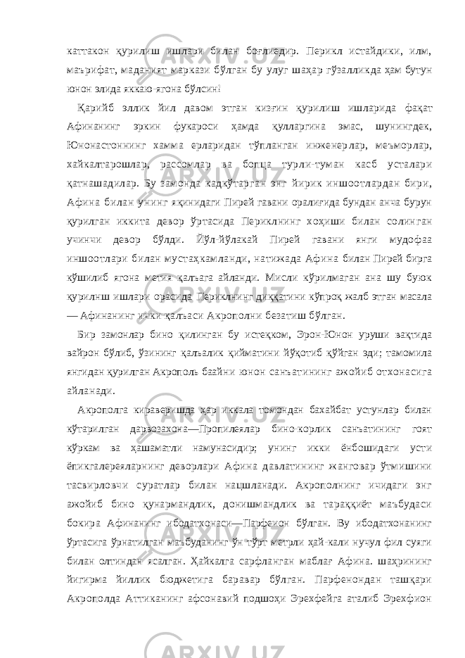 каттакон қурилиш ишлари билан боғлиедир. Перикл истайдики, илм, маърифат, маданият маркази бўлган бу улуг шаҳар гўзаллик да ҳам бутун юнон элида яккаю-ягона бўлсин! Қарийб эллик йил давом этган кизғин қурилиш ишларида фақат Афинанинг эркин фукароси ҳамда қулларгина эмас, шу нингдек, Юнонастоннинг хамма ерларидан тўпланган инженер лар, меъморлар, хайкалтарошлар, рассомлар ва бопца тур ли-туман касб усталари қатнашадилар. Бу замонда кадкўтар ган энг йирик иншоотлардан бири, Афина билан унинг яқинидаги Пирей гавани оралиғида бундан анча бурун қурил ган иккита девор ўртасида Периклнинг хоҳиши билан солин ган учинчи девор бўлди. Йўл-йўлакай Пирей гавани янги мудо фаа иншоотлари билан мустаҳкамланди, натижада Афина билан Пирей бирга кўшилиб ягона метия қалъага айланди. Мисли кўрилмаган ана шу буюк қурилнш ишлари орасида Периклнинг диққатини кўпроқ жалб этган масала — Афина нинг ички қалъаси Акрополни безатиш бўлган. Бир замонлар бино қилинган бу истеқком, Эрон-Юнон уруши вақтида вайрон бўлиб, ўзининг қалъалик қийматини йўқотиб қўйган эди; тамомила янгидан қурилган Акрополь баай ни юнон санъатининг ажойиб отхонасига айланади. Акрополга кираверишда ҳар иккала томондан бахайбат устунлар билан кўтарилган дарвозахона—Пропилеялар бино-корлик санъатининг гоят кўркам ва ҳашаматли намунасидир; унинг икки ёнбошидаги усти ёпикгалереяларнинг деворлари Афина давлатининг жанговар ўтмишини тасвирловчи сурат лар билан нацшланади. Акрополнинг ичидаги энг ажойиб бино қунармандлик, донишмандлик ва тараққиёт маъбудаси бокира Афинанинг ибодатхонаси—Парфеион бўлган. Ву ибодатхонанинг ўртасига ўрнатилган маъбуданинг ўн тўрт метрли ҳай-кали нучул фил суяги билан олтиндан ясалган. Ҳайкалга сарфланган маблағ Афина. шаҳрининг йигирма йиллик бюджет ига баравар бўлган. Парфенондан ташқари Акрополда Атти канинг афсонавий подшоҳи Эрехфейга аталиб Эрехфион 