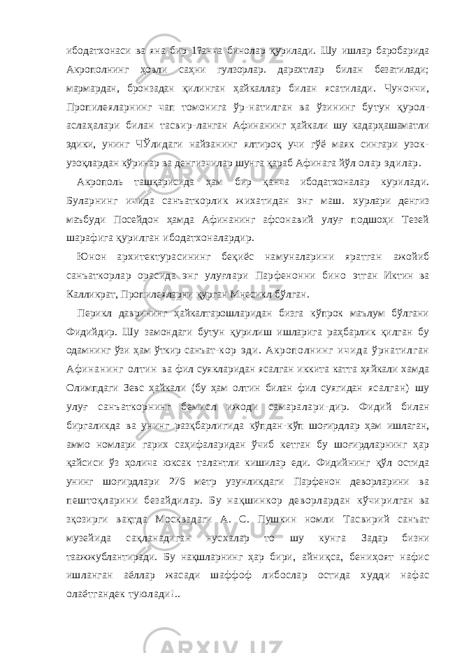 ибод атхонаси ва яна бир 1?анча бинолар қурилади. Шу ишлар баробарида Акрополнинг ҳовли саҳни гулзорлар. дарахтлар билан безатилади; мармардан, бронзадан қилинган ҳайкаллар билан ясатилади. Чунончи, Пропилеяларнинг чап томонига ўр- натилган ва ўзининг бутун қурол- аслаҳалари билан тасвир- ланган Афинанинг ҳайкали шу кадарҳашаматли эдики, унинг ЧЎлидаги найэанинг ялтироқ учи гўё маяк сингари узок- узоқ лардан кўринар ва денгизчилар шунга қараб Афинага йўл олар эдилар. Акрополь ташқарисида ҳам бир қанча ибодатхоналар ку рилади. Буларнинг ичида санъаткорлик жихатидан энг маш. хурлари денгиз маъбуди Посейдон ҳамда Афинанинг афсо навий улуғ подшоҳи Тезей шарафига қурилган ибодатхоналардир. Юнон архитектурасининг беқиёс намуналарини яратган ажойиб санъаткорлар орасида энг улуғлари Парфенонни бино этган Иктин ва Калликрат, Пропилеяларни қурган Мнесикл бўлган. Перикл даврининг ҳайкалтарошларидан бизга кўпрок маълум бўлгани Фидийдир. Шу замондаги бутун қурилиш ишларига раҳбарлик қилган бу одамнинг ўзи ҳам ўткир санъат- кор эди. Акрополнинг ичида ўрнатилган Аф инанинг олтин ва фил суякларидан ясалган иккита катта ҳяйкали хамда Олимпдаги Зевс ҳайкали (бу ҳам олтин билан фил суягидан ясалган) шу улуғ санъаткорнинг бемисл ижоди самаралари- дир. Фидий билан биргаликда ва унинг разқбарлигида кўпдан- кўп шоғирдлар ҳам ишлаган, аммо номлари гарих саҳифаларидан ўчиб кетган бу шоғирдларнинг ҳар қайсиси ўз ҳолича юксак талантли кишилар еди. Фидийнинг қўл остида унинг шоғирдлари 276 метр узунликдаги Парфенон деворларини ва пештоқларини безайдилар. Бу нақшинкор деворлардан кўчи рилган ва зқозирги вақтда Москвадаги А. С. Пушкин номли Тасвирий санъат музейида сақланадиган нусхалар то шу кунга Задар бизни таажжублантиради. Бу нақшларнинг ҳар бири, айниқса, бениҳоят нафис ишланган аёллар жасади шаффоф либослар остида худди нафас олаётгандек туюлади!.. 