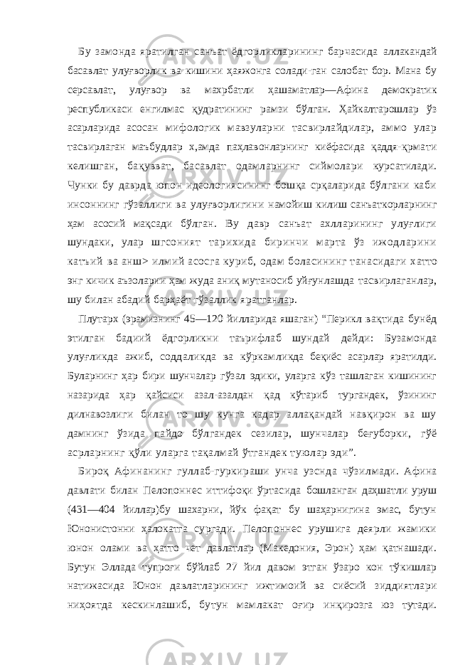 Бу замонда яратилган санъат ёдгорликларининг барчасида аллакандай басавлат улуғворлик ва кишини ҳаяжонга солади-ган салобат бор. Мана бу серсавлат, улуғвор ва махрбатли ҳа ша матлар—Афина демократик республикаси енгилмас қ уд ратинин г рамзи бўлган. Ҳайкалтарошлар ўз асарларида асо сан мифологик мавзуларни тасвирлайдилар, аммо улар тас вирлаган маъбудлар х,амда паҳлавонларнинг киёфасида қаддя- қрмати келишган, бақувват, басавлат одамларнинг сиймолари курсатилади. Чунки бу даврда юпон идеологиясининг бошқа срқаларида бўлгани каби инсоннинг гўзаллиги ва улуғворлигини намойиш килиш санъаткорларнинг ҳам асосий мақсади бўлган. Ву давр санъат ахлларининг улуғлиги шундаки, улар шг со ни ят т ар их ид а б ир ин чи м ар та ўз и ж о дл ар ин и ка тъ ий ва анш> илмий асосга куриб, одам боласининг танасидаги х атто энг кичик аъзоларии ҳам жуда аниқ мутаносиб уйғун лашда тасвирлаганлар, шу билан абадий барҳаёт гўзаллик яратганлар. Плутарх (эрамизнинг 45—120 йилларида яшаган) “Перикл вақтида бунёд этилган бадиий ёдгорликни таърифлаб шундай дейди: Бузамонда улуғликда ажиб, соддаликда ва кўркам ликда беқиёс асарлар яратилди. Буларнинг ҳар бири шунчалар гўзал эдики, уларга кўз ташлаган кишининг назарида ҳар қ ай сиси азал-азалдан қад кўтариб тургандек, ўзининг дилнавоз лиги билан то шу кунга кадар аллақандай навқирон ва шу дамнинг ўзида пайдо бўлгандек сезилар, шунчалар беғуборки, гўё асрларнинг қўли уларга тақалмай ўтгандек туюлар эди”. Бироқ Афинанинг гуллаб-гуркираши унча узснда чўзил мади. Афина давлати билан Пелопоннес иттифоқи ўртасида бошланган даҳшатли уруш (431—404 йиллар)бу шахарни, йўк фақат бу шаҳарнигина эмас, бутун Юнонистонни ҳалокатга сургади. Пелопоннес урушига деярли жамики юнон олами ва ҳатто чет давлатлар (Македония, Эрон) ҳам қатнашади. Бутун Эллада тупроғи бўйлаб 27 йил давом этган ўзаро кон тў кишлар натижасида Юнон давлатларининг ижтимоий ва сиёсий зиддиятлари ниҳоятда кескинлашиб, бутун мамлакат оғир ин қирозга юз тутади. 