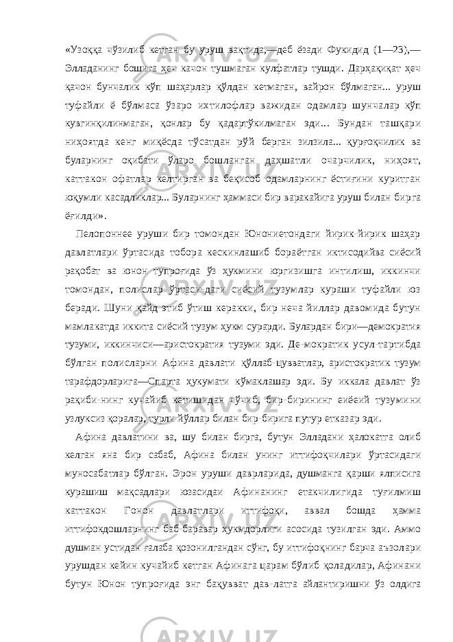 «Узоққа чўзилиб кетган бу уруш вақтида,—деб ёзади Фукидид (1—23),— Элладанинг бошига ҳеч качон тушмаган кулфатлар тушди. Дарҳақиқат ҳеч қачон бунчалик кўп шаҳарлар қўлдан кетмаган, вайрон бўлмаган... уруш ту файли ё бўлмаса ўзаро ихтилофлар важидан одамлар шунча лар кўп кувгинқилинмаган, қонлар бу қадартўкилмаган эди... Бундан ташқари ниҳоятда кенг миқёсда тўсатдан рўй берган зилзила... қурғоқчилик ва буларнинг оқибати ўларо бошланган даҳшатли очарчилик, ниҳоят, каттакон офатлар келтирган ва беқисоб одамларнинг ёстиғини куритган юқумли касадликлар... Буларнинг ҳаммаси бир варакайига уруш билан бирга ёғилди». Пелопоннее уруши бир томондан Юнониетондаги йирик-йирик шаҳар давлатлари ўртасида тобора кескинлашиб бораёт ган иктисодийва сиёсий рақобат ва юнон тупроғида ўз ҳукми ни юргизишга интилиш, иккинчи томондан, полислар ўртаси-даги сиёсий тузумлар кураши туфайли юз беради. Шуни қайд этиб ўтиш керакки, бир неча йиллар давомида бутун мамла катда иккита сиёсий тузум ҳукм сурарди. Булардан бири—демократия тузуми, иккинчиси—аристократия тузуми эди. Де- мократик усул-тартибда бўлган полисларни Афина давлати қўллаб-цувватлар, аристократик тузум тарафдорларига—Спарта ҳукумати кўмаклашар эди. Бу иккала давлат ўз рақиби- нинг кучайиб кетишидан чўчиб, бир-бирининг еиёеий тузуми ни узлуксиз қоралар, турли йўллар билан бир-бирига путур етказар эди. Афина давлатини ва, шу билан бирга, бутун Элладани ҳалокатга олиб келган яна бир сабаб, Афина билан унинг иттифоқ чилари ўртасидаги муносабатлар бўлган. Эрон уруши даврлари да, душманга қарши ялписига курашиш мақсадлари юзасидаи Афинанинг етакчилигида туғилмиш каттакон Гонон давлат лари иттифоқи, аввал бошда ҳамма иттифокдошларнинг баб-баравар ҳукмдорлиги асосида тузилган эди. Аммо душман устидан ғалаба қозонилгандан сўнг, бу иттифоқнинг барча аъзолари урушдан кейин кучайиб кетган Афинага царам бўлиб қоладилар, Афинани бутун Юнон тупроғида энг бақувват дав- латга айлантиришни ўз олдига 